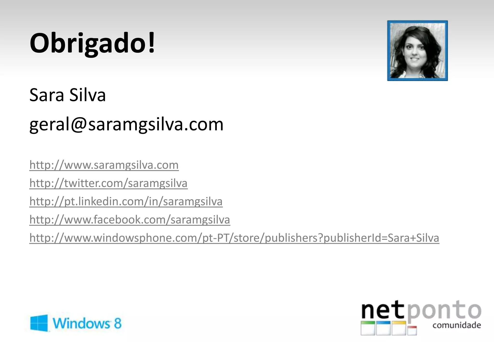 Obrigado!
Sara Silva
geral@saramgsilva.com
http://www.saramgsilva.com
http://twitter.com/saramgsilva
http://pt.linkedin.com/in/saramgsilva
http://www.facebook.com/saramgsilva
http://www.windowsphone.com/pt-PT/store/publishers?publisherId=Sara+Silva
 