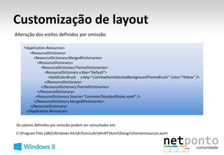 Customização de layout
Alteração dos estilos definidos por omissão:

    <Application.Resources>
       <ResourceDictionary>
         <ResourceDictionary.MergedDictionaries>
           <ResourceDictionary>
             <ResourceDictionary.ThemeDictionaries>
                <ResourceDictionary x:Key="Default">
                  <SolidColorBrush x:Key="ListViewItemSelectedBackgroundThemeBrush" Color="Yellow" />
                </ResourceDictionary>
             </ResourceDictionary.ThemeDictionaries>
           </ResourceDictionary>
          <ResourceDictionary Source="Common/StandardStyles.xaml" />
         </ResourceDictionary.MergedDictionaries>
       </ResourceDictionary>
     </Application.Resources>


Os valores definidos por omissão podem ser consultados em:

C:Program Files (x86)Windows Kits8.0IncludeWinRTXamlDesignthemeresources.xaml
 