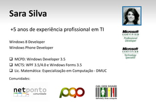 Sara Silva
+5 anos de experiência profissional em TI

Windows 8 Developer
Windows Phone Developer

 MCPD: Windows Developer 3.5
 MCTS: WPF 3.5/4.0 e Windows Forms 3.5
 Lic. Matemática: Especialização em Computação - DMUC
Comunidades:
 