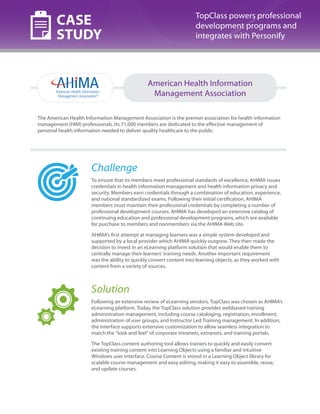 CASE
STUDY

TopClass powers professional
development programs and
integrates with Personify

American Health Information
Management Association
The American Health Information Management Association is the premier association for health information
management (HIM) professionals. Its 71,000 members are dedicated to the effective management of
personal health information needed to deliver quality healthcare to the public.

Challenge
To ensure that its members meet professional standards of excellence, AHIMA issues
credentials in health information management and health information privacy and
security. Members earn credentials through a combination of education, experience,
and national standardized exams. Following their initial certification, AHIMA
members must maintain their professional credentials by completing a number of
professional development courses. AHIMA has developed an extensive catalog of
continuing education and professional development programs, which are available
for purchase to members and nonmembers via the AHIMA Web site.
AHIMA’s first attempt at managing learners was a simple system developed and
supported by a local provider which AHIMA quickly outgrew. They then made the
decision to invest in an eLearning platform solution that would enable them to
centrally manage their learners’ training needs. Another important requirement
was the ability to quickly convert content into learning objects, as they worked with
content from a variety of sources.

Solution
Following an extensive review of eLearning vendors, TopClass was chosen as AHIMA’s
eLearning platform. Today, the TopClass solution provides webbased training
administration management, including course cataloging, registration, enrollment,
administration of user groups, and Instructor Led Training management. In addition,
the interface supports extensive customization to allow seamless integration to
match the “look and feel” of corporate intranets, extranets, and training portals.
The TopClass content authoring tool allows trainers to quickly and easily convert
existing training content into Learning Objects using a familiar and intuitive
Windows user interface. Course Content is stored in a Learning Object library for
scalable course management and easy editing, making it easy to assemble, reuse,
and update courses.

 