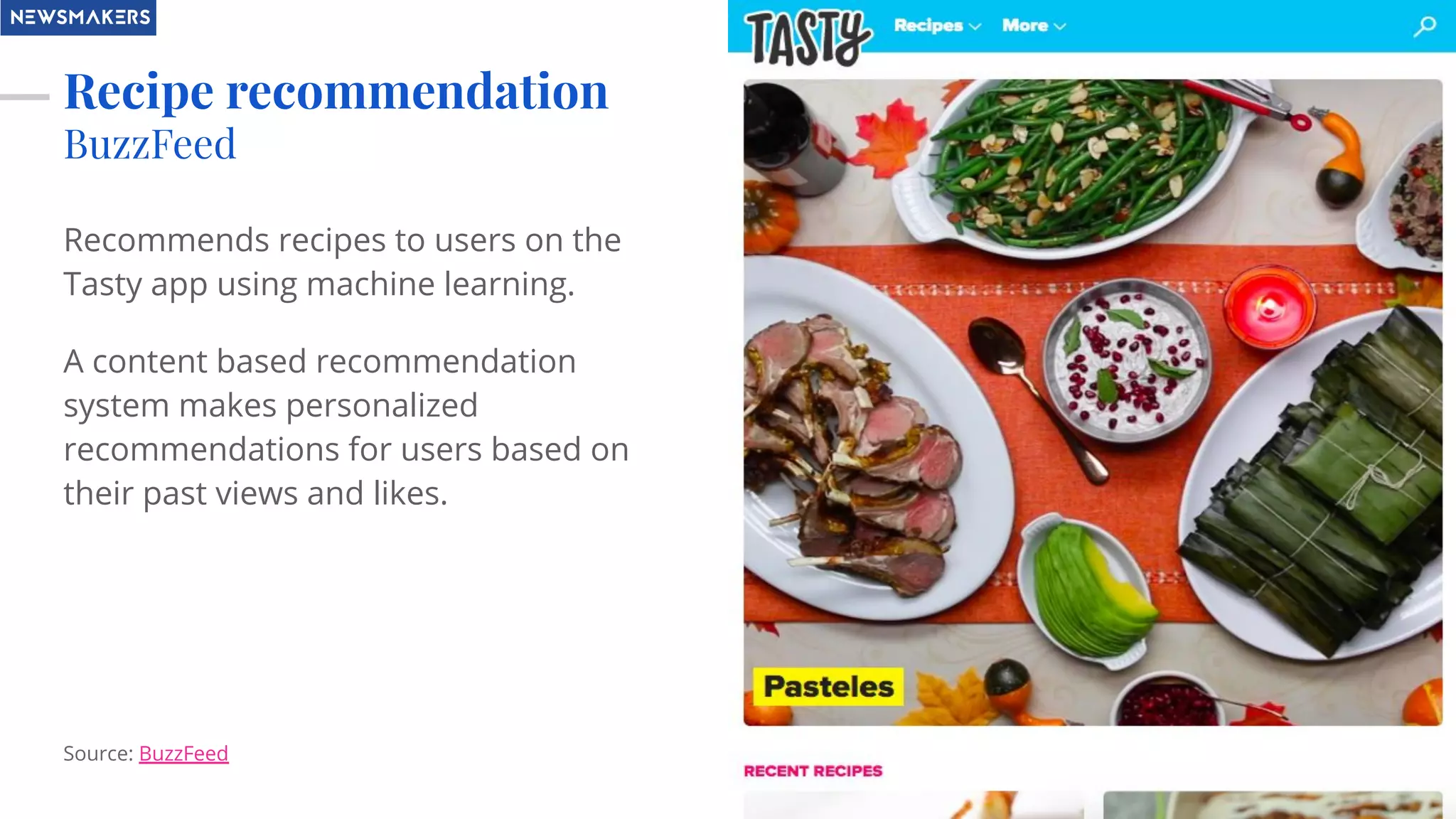 Recipe recommendation
BuzzFeed
Recommends recipes to users on the
Tasty app using machine learning.
A content based recommendation
system makes personalized
recommendations for users based on
their past views and likes.
Source: BuzzFeed
 
