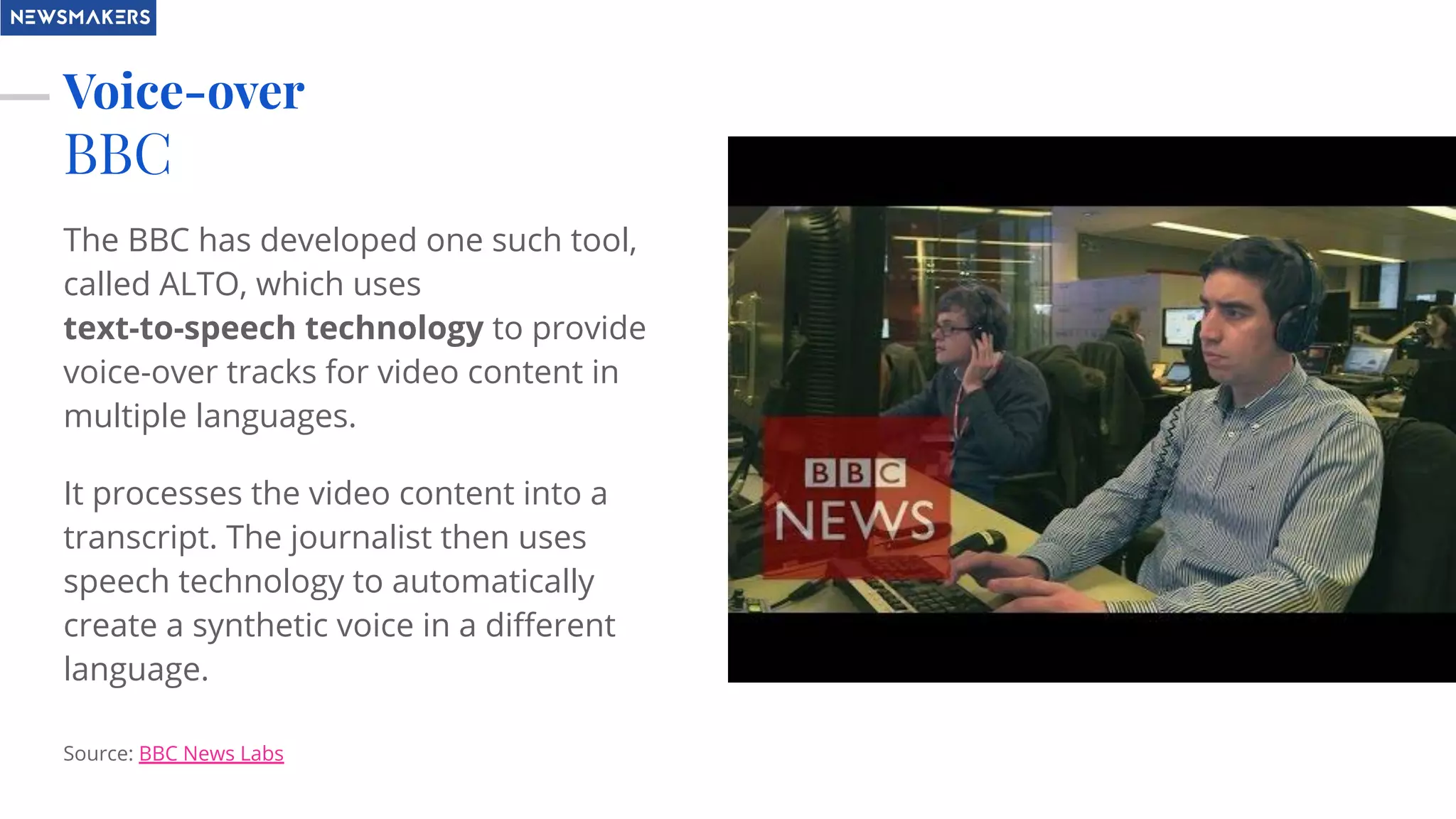 Voice-over
BBC
The BBC has developed one such tool,
called ALTO, which uses
text-to-speech technology to provide
voice-over tracks for video content in
multiple languages.
It processes the video content into a
transcript. The journalist then uses
speech technology to automatically
create a synthetic voice in a diﬀerent
language.
Source: BBC News Labs
 