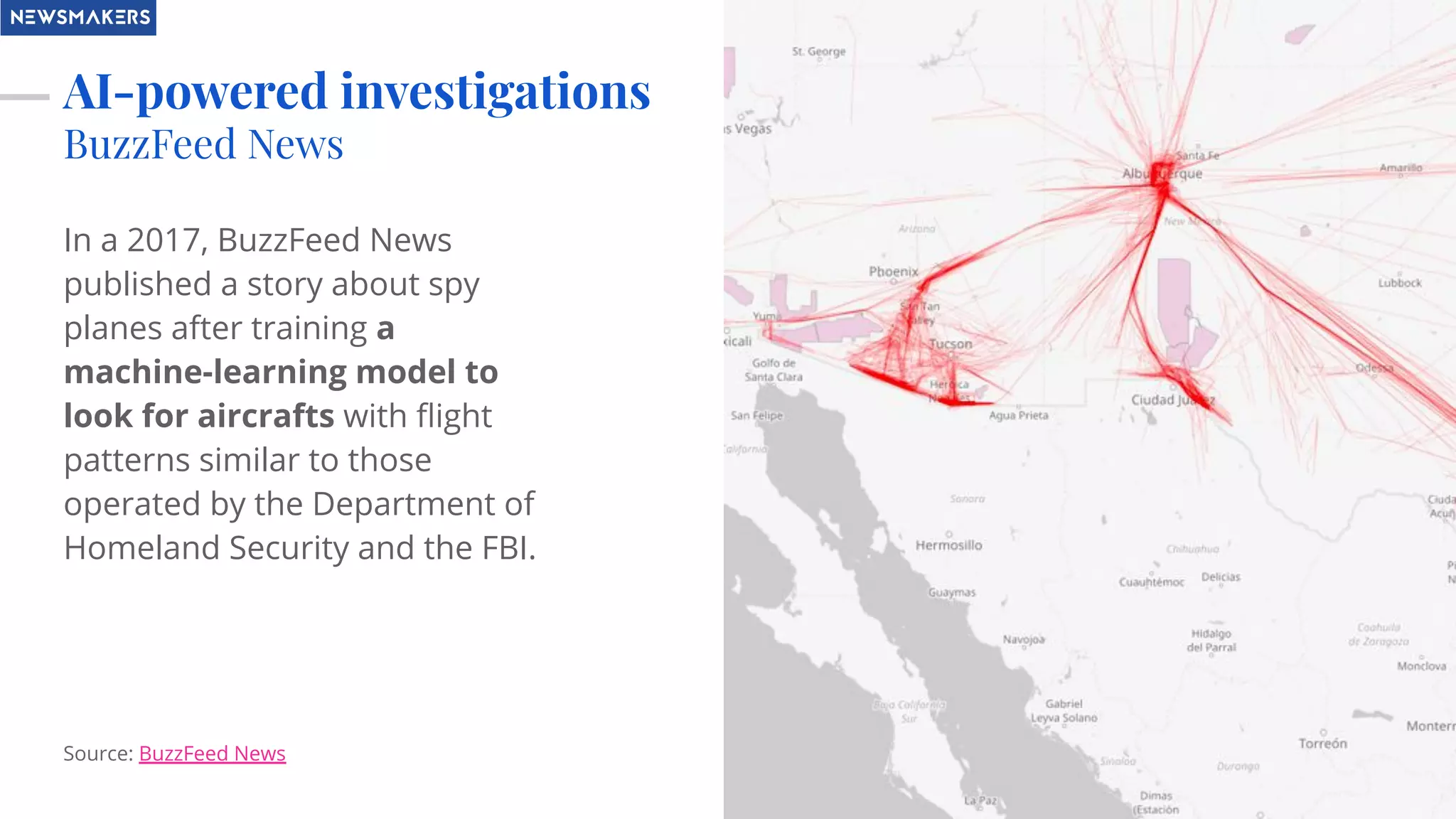 AI-powered investigations
BuzzFeed News
In a 2017, BuzzFeed News
published a story about spy
planes after training a
machine-learning model to
look for aircrafts with ﬂight
patterns similar to those
operated by the Department of
Homeland Security and the FBI.
Source: BuzzFeed News
 