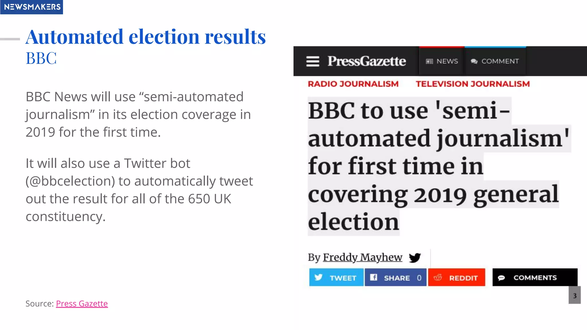 Automated election results
BBC
BBC News will use “semi-automated
journalism” in its election coverage in
2019 for the ﬁrst time.
It will also use a Twitter bot
(@bbcelection) to automatically tweet
out the result for all of the 650 UK
constituency.
Source: Press Gazette
 