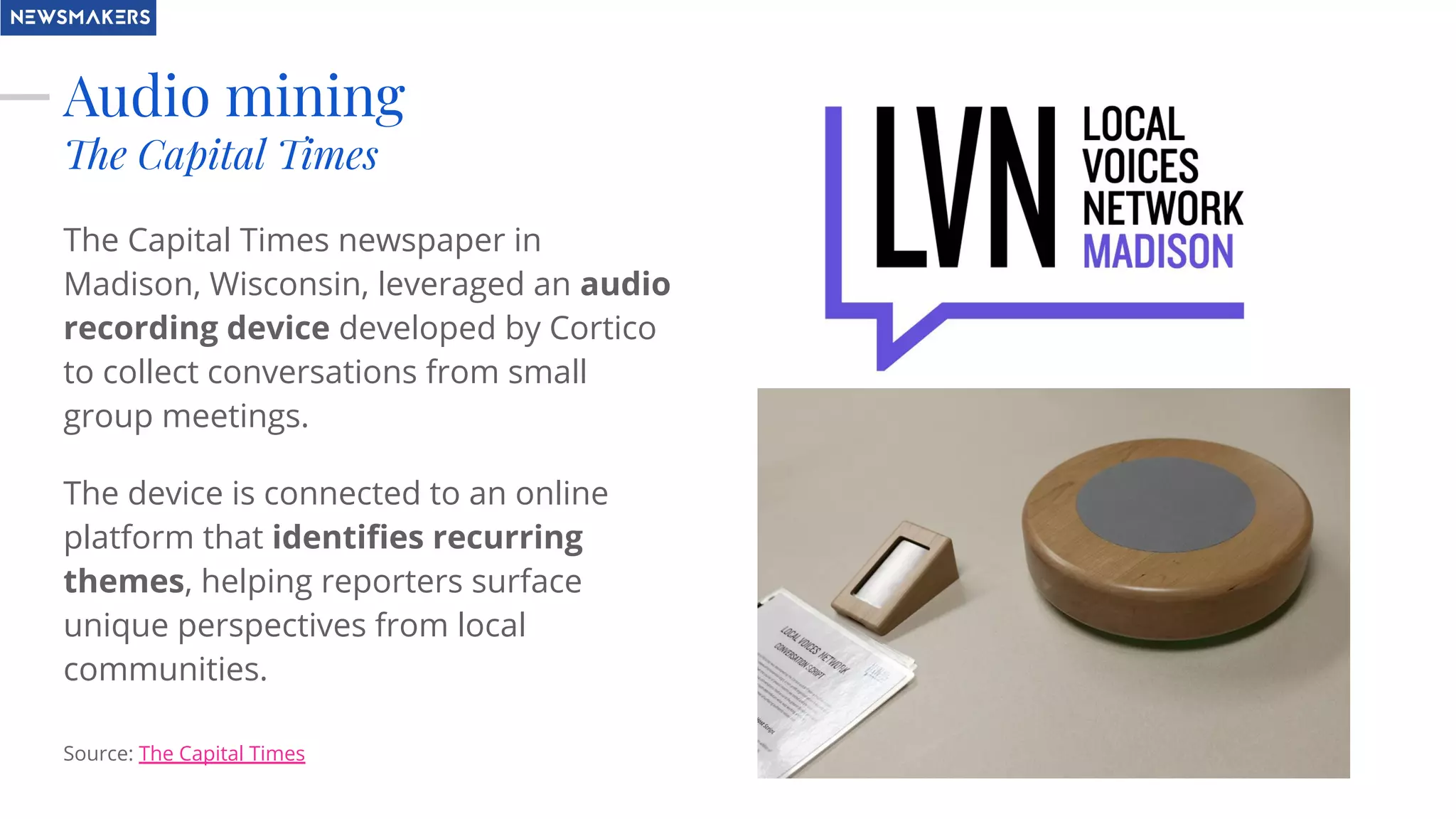 Audio mining
The Capital Times
The Capital Times newspaper in
Madison, Wisconsin, leveraged an audio
recording device developed by Cortico
to collect conversations from small
group meetings.
The device is connected to an online
platform that identiﬁes recurring
themes, helping reporters surface
unique perspectives from local
communities.
Source: The Capital Times
 
