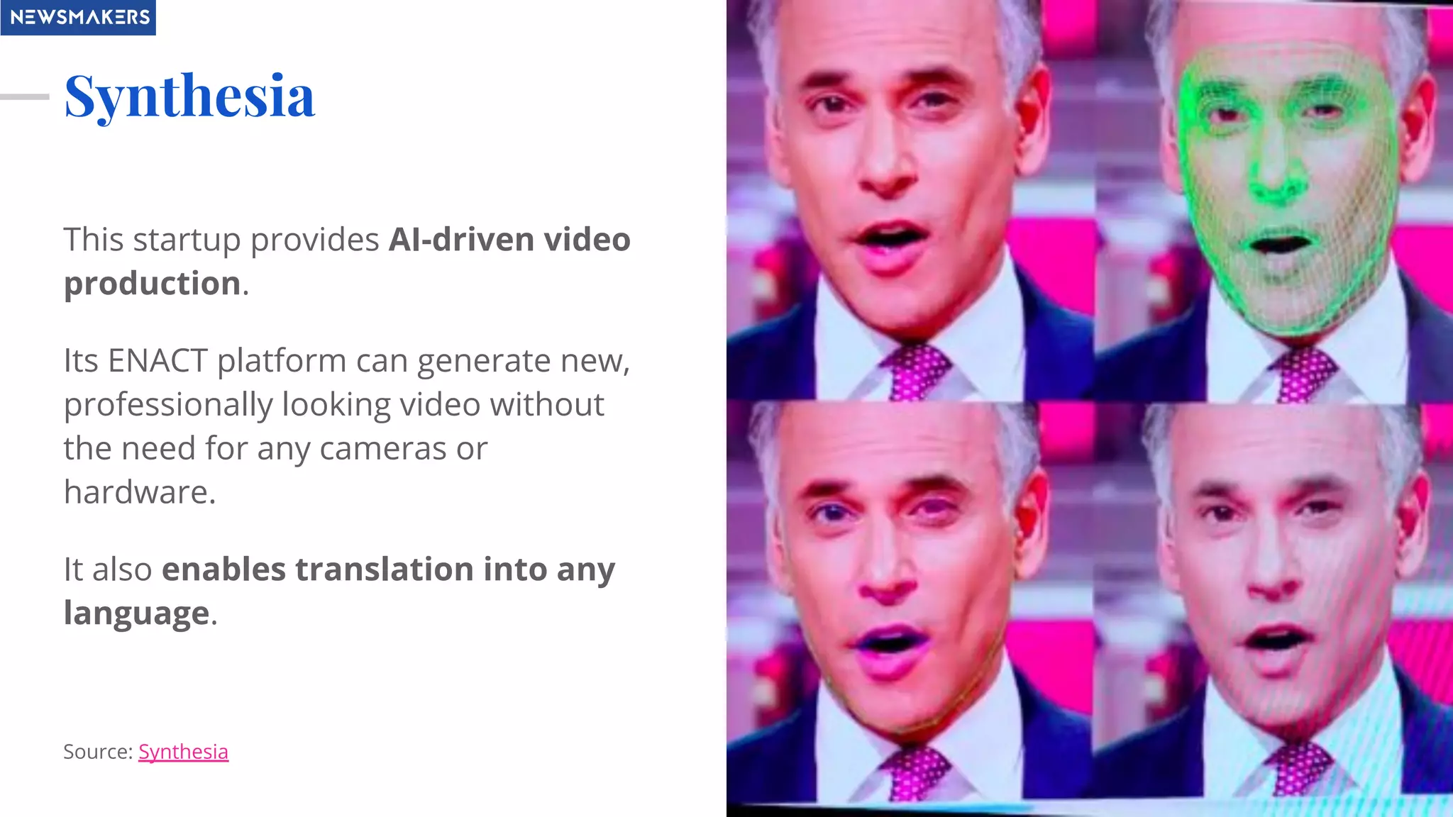 Synthesia
This startup provides AI-driven video
production.
Its ENACT platform can generate new,
professionally looking video without
the need for any cameras or
hardware.
It also enables translation into any
language.
Source: Synthesia
 