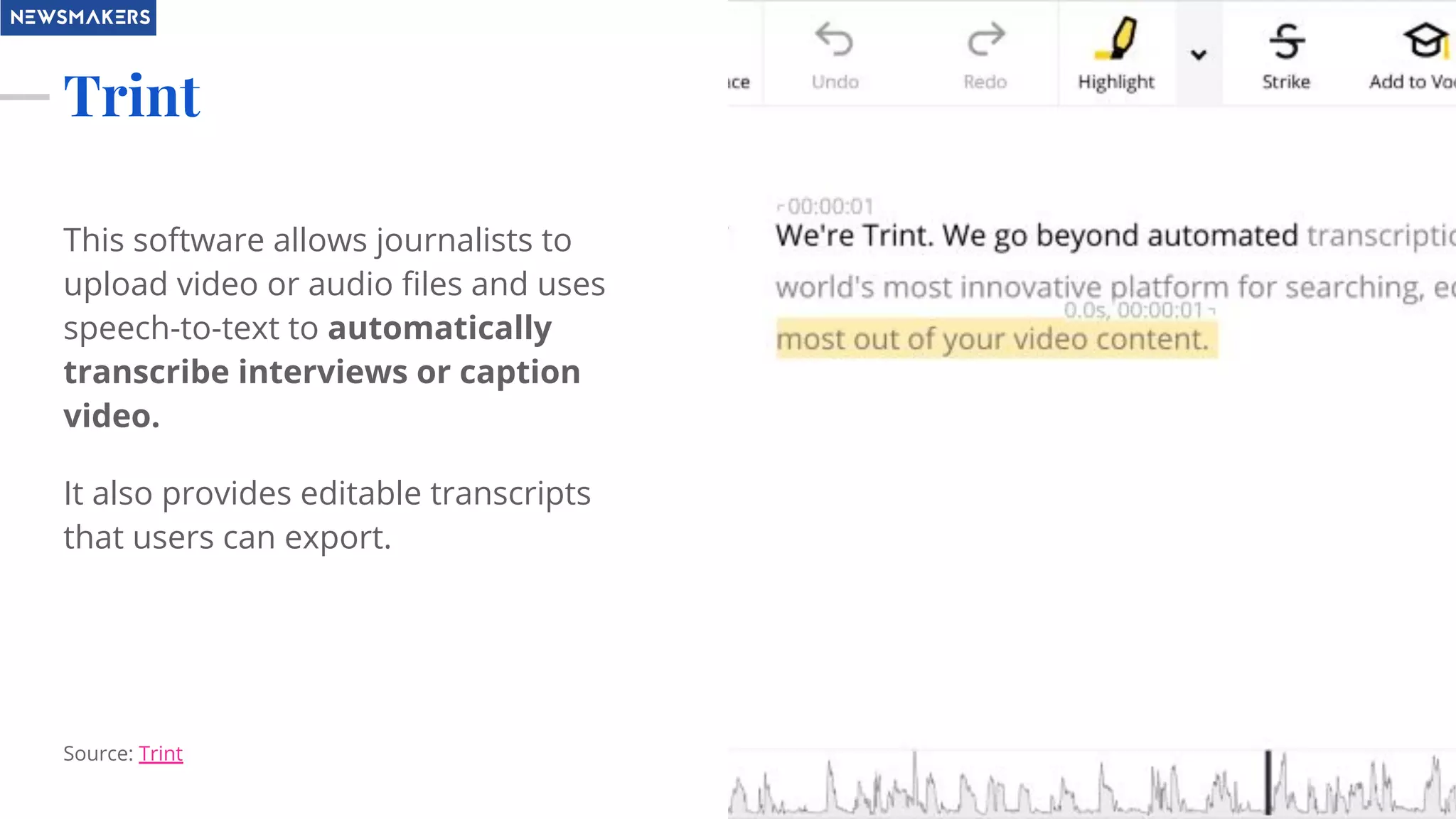Trint
This software allows journalists to
upload video or audio ﬁles and uses
speech-to-text to automatically
transcribe interviews or caption
video.
It also provides editable transcripts
that users can export.
Source: Trint
 