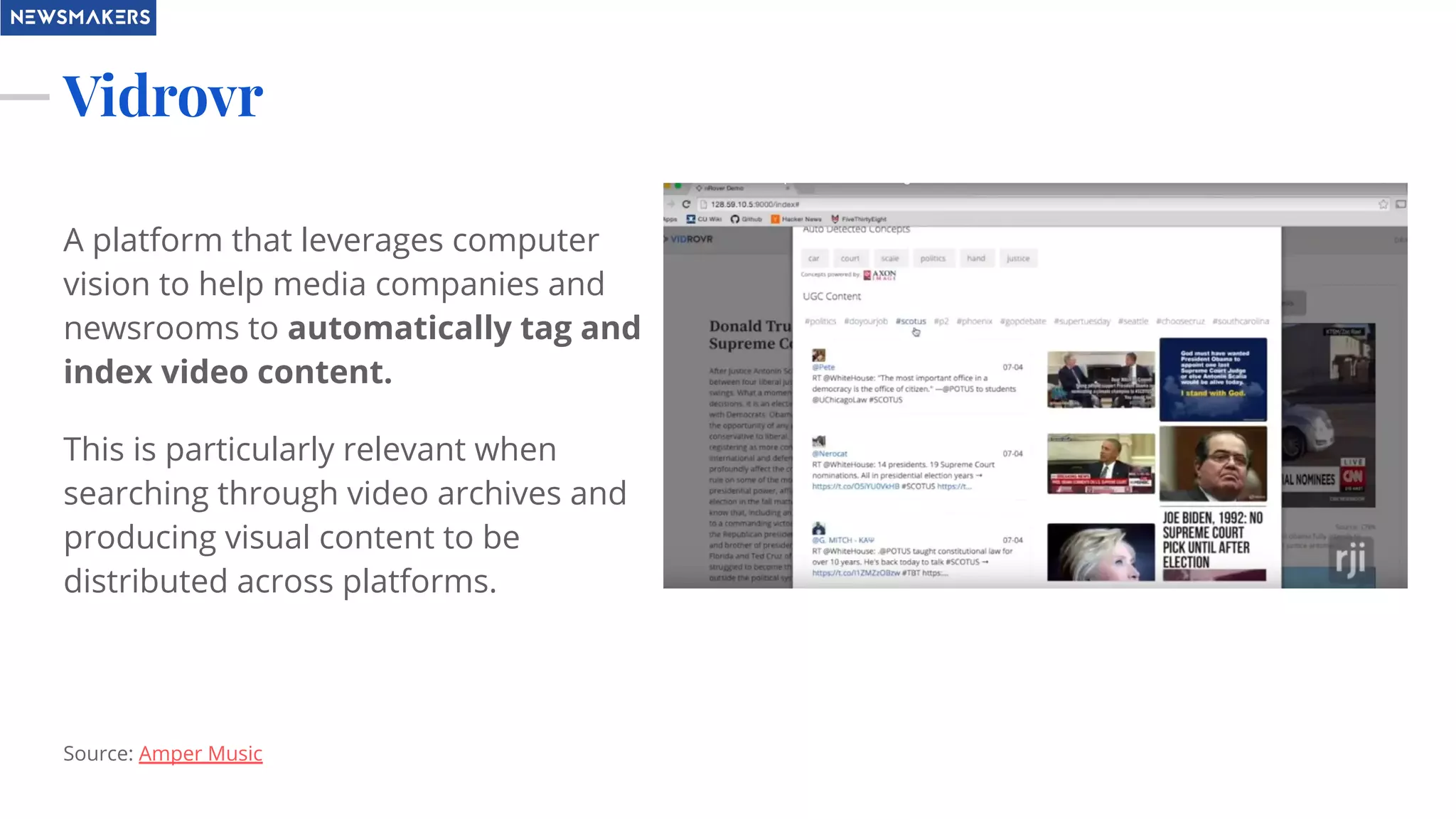 Vidrovr
A platform that leverages computer
vision to help media companies and
newsrooms to automatically tag and
index video content.
This is particularly relevant when
searching through video archives and
producing visual content to be
distributed across platforms.
Source: Amper Music
 