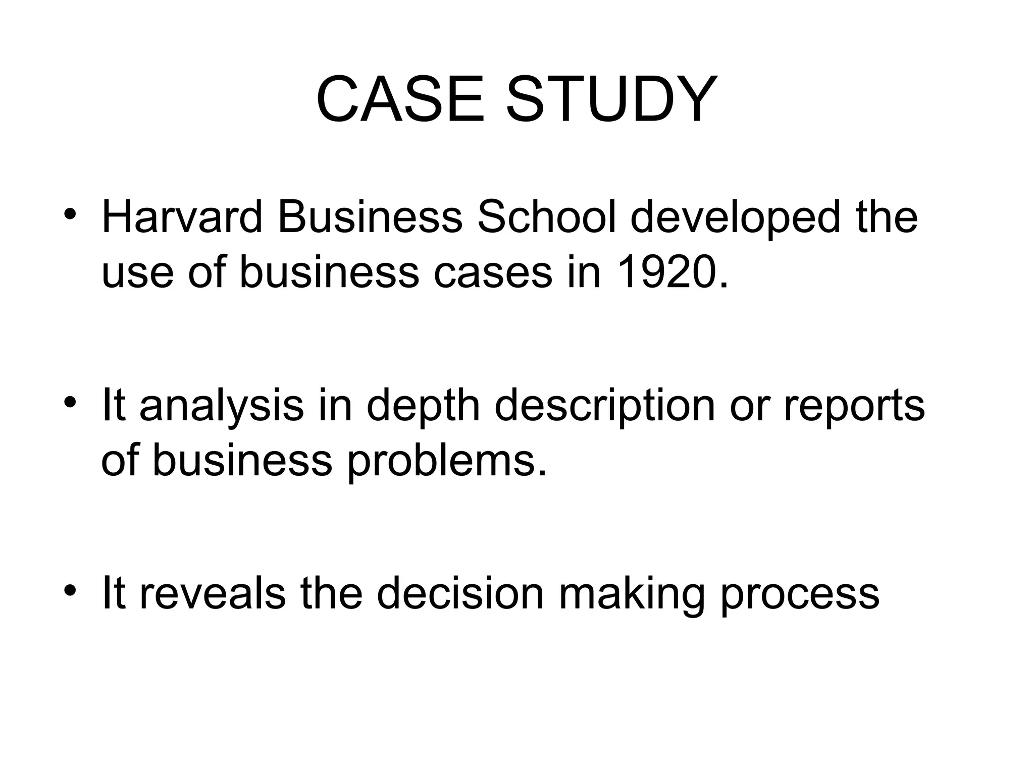 CASE STUDY
• Harvard Business School developed the
use of business cases in 1920.
• It analysis in depth description or reports
of business problems.
• It reveals the decision making process
 