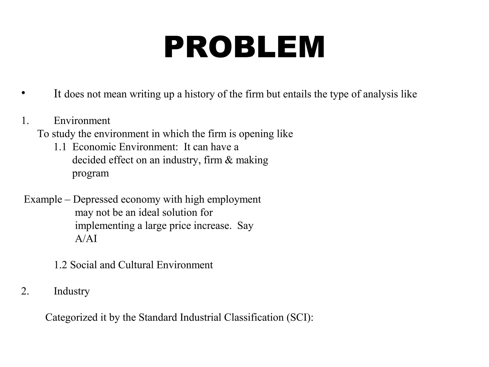 PROBLEM
• It does not mean writing up a history of the firm but entails the type of analysis like
1. Environment
To study the environment in which the firm is opening like
1.1 Economic Environment: It can have a
decided effect on an industry, firm & making
program
Example – Depressed economy with high employment
may not be an ideal solution for
implementing a large price increase. Say
A/AI
1.2 Social and Cultural Environment
2. Industry
Categorized it by the Standard Industrial Classification (SCI):
 