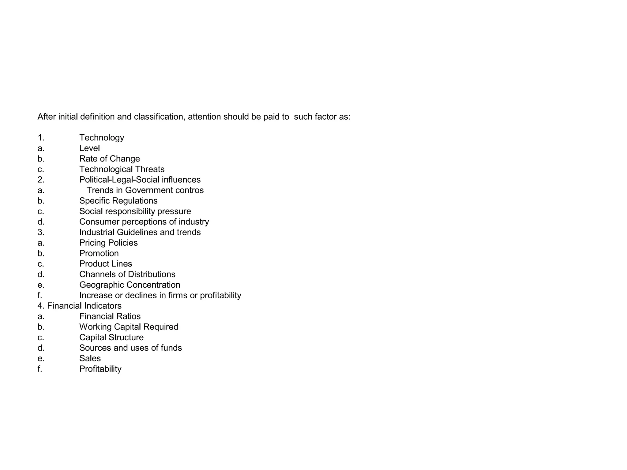 After initial definition and classification, attention should be paid to such factor as:
1. Technology
a. Level
b. Rate of Change
c. Technological Threats
2. Political-Legal-Social influences
a. Trends in Government contros
b. Specific Regulations
c. Social responsibility pressure
d. Consumer perceptions of industry
3. Industrial Guidelines and trends
a. Pricing Policies
b. Promotion
c. Product Lines
d. Channels of Distributions
e. Geographic Concentration
f. Increase or declines in firms or profitability
4. Financial Indicators
a. Financial Ratios
b. Working Capital Required
c. Capital Structure
d. Sources and uses of funds
e. Sales
f. Profitability
 