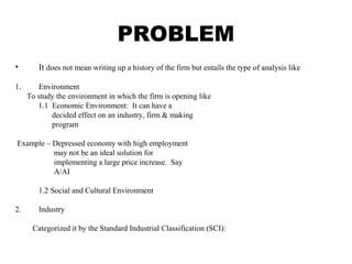 PROBLEM
• It does not mean writing up a history of the firm but entails the type of analysis like
1. Environment
To study the environment in which the firm is opening like
1.1 Economic Environment: It can have a
decided effect on an industry, firm & making
program
Example – Depressed economy with high employment
may not be an ideal solution for
implementing a large price increase. Say
A/AI
1.2 Social and Cultural Environment
2. Industry
Categorized it by the Standard Industrial Classification (SCI):
 