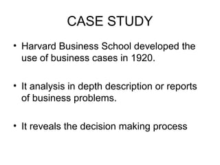 CASE STUDY
• Harvard Business School developed the
use of business cases in 1920.
• It analysis in depth description or reports
of business problems.
• It reveals the decision making process
 