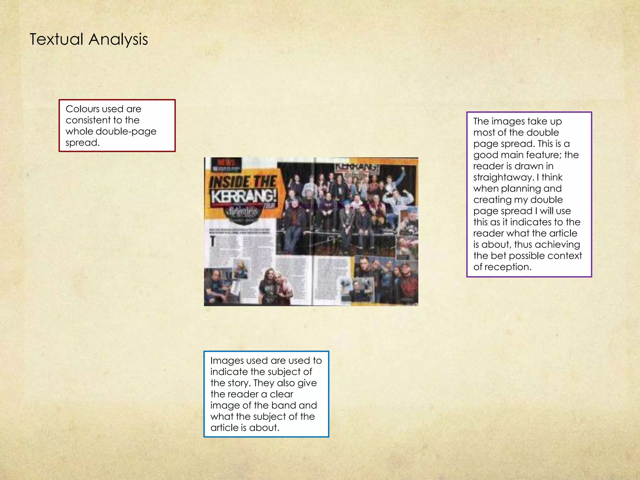 Textual Analysis



    Colours used are
    consistent to the                               The images take up
    whole double-page                               most of the double
    spread.                                         page spread. This is a
                                                    good main feature; the
                                                    reader is drawn in
                                                    straightaway. I think
                                                    when planning and
                                                    creating my double
                                                    page spread I will use
                                                    this as it indicates to the
                                                    reader what the article
                                                    is about, thus achieving
                                                    the bet possible context
                                                    of reception.




                        Images used are used to
                        indicate the subject of
                        the story. They also give
                        the reader a clear
                        image of the band and
                        what the subject of the
                        article is about.
 