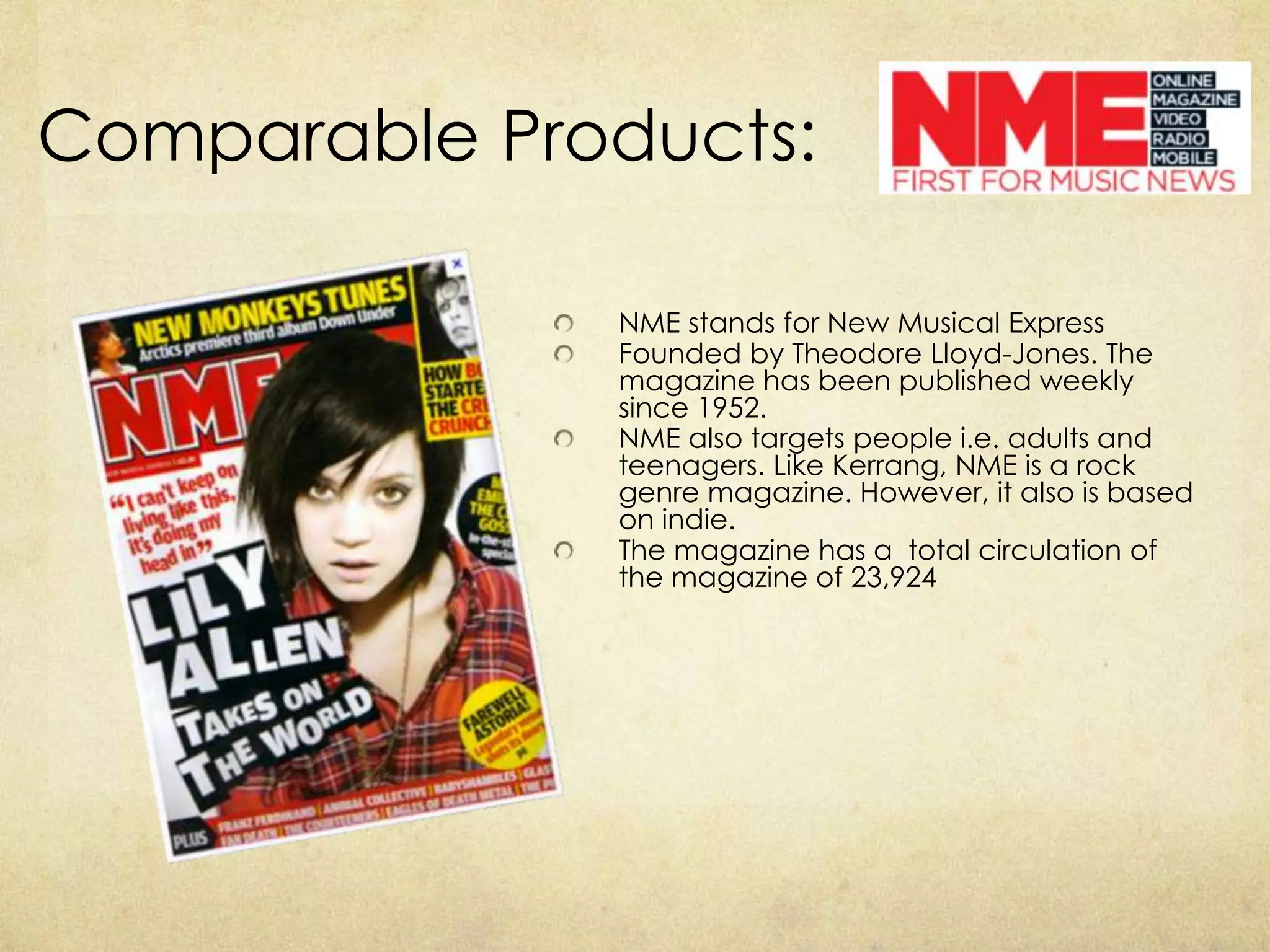 Comparable Products:

              NME stands for New Musical Express
              Founded by Theodore Lloyd-Jones. The
              magazine has been published weekly
              since 1952.
              NME also targets people i.e. adults and
              teenagers. Like Kerrang, NME is a rock
              genre magazine. However, it also is based
              on indie.
              The magazine has a total circulation of
              the magazine of 23,924
 