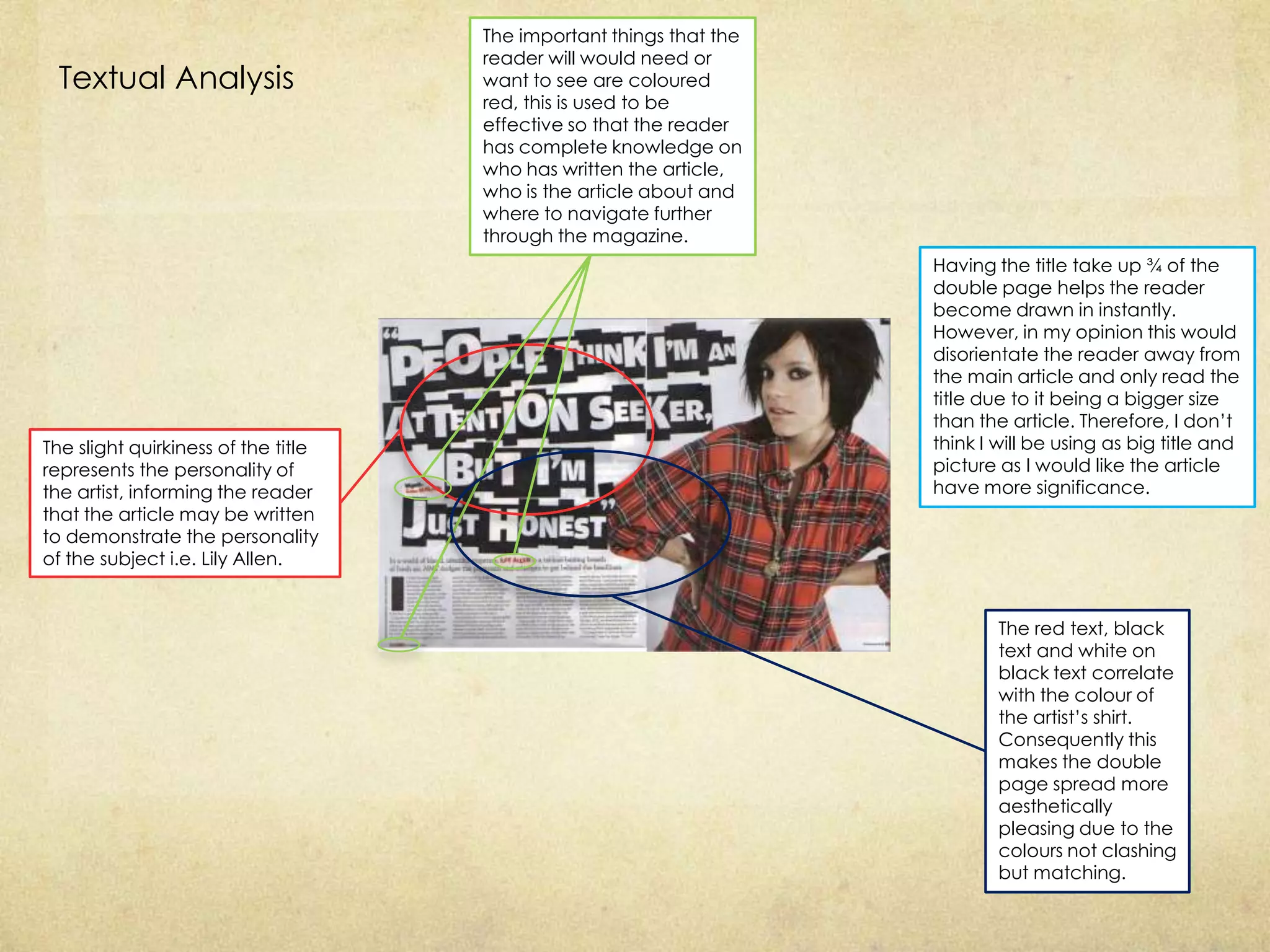 The important things that the
                                     reader will would need or
 Textual Analysis                    want to see are coloured
                                     red, this is used to be
                                     effective so that the reader
                                     has complete knowledge on
                                     who has written the article,
                                     who is the article about and
                                     where to navigate further
                                     through the magazine.
                                                                     Having the title take up ¾ of the
                                                                     double page helps the reader
                                                                     become drawn in instantly.
                                                                     However, in my opinion this would
                                                                     disorientate the reader away from
                                                                     the main article and only read the
                                                                     title due to it being a bigger size
                                                                     than the article. Therefore, I don’t
The slight quirkiness of the title                                   think I will be using as big title and
represents the personality of                                        picture as I would like the article
the artist, informing the reader                                     have more significance.
that the article may be written
to demonstrate the personality
of the subject i.e. Lily Allen.


                                                                             The red text, black
                                                                             text and white on
                                                                             black text correlate
                                                                             with the colour of
                                                                             the artist’s shirt.
                                                                             Consequently this
                                                                             makes the double
                                                                             page spread more
                                                                             aesthetically
                                                                             pleasing due to the
                                                                             colours not clashing
                                                                             but matching.
 