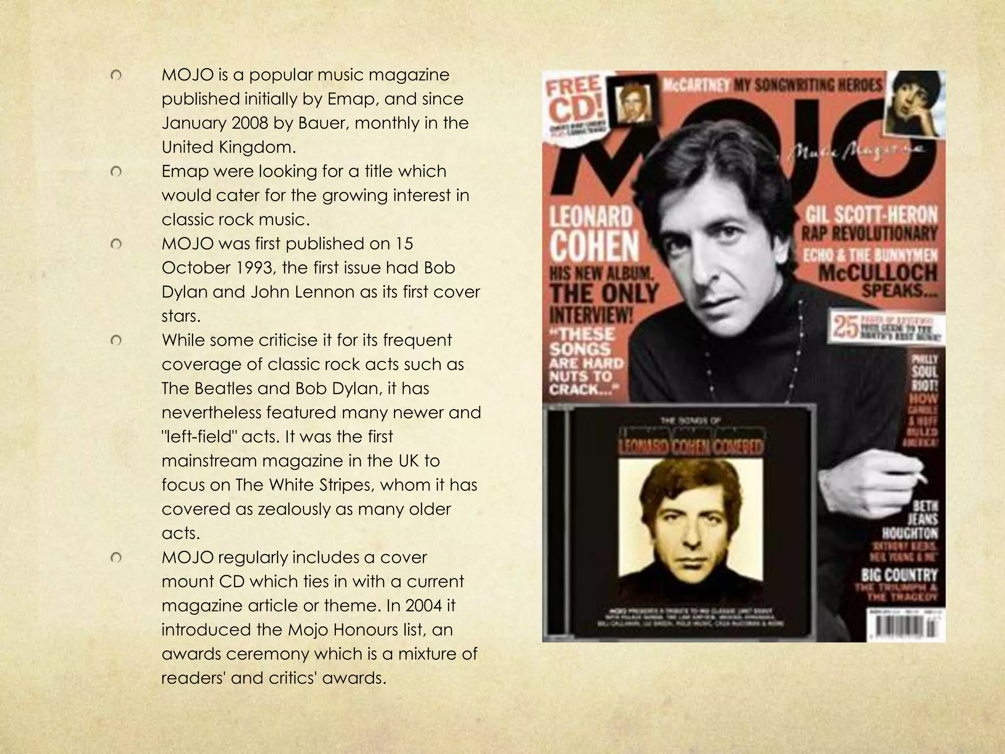 MOJO is a popular music magazine
published initially by Emap, and since
January 2008 by Bauer, monthly in the
United Kingdom.
Emap were looking for a title which
would cater for the growing interest in
classic rock music.
MOJO was first published on 15
October 1993, the first issue had Bob
Dylan and John Lennon as its first cover
stars.
While some criticise it for its frequent
coverage of classic rock acts such as
The Beatles and Bob Dylan, it has
nevertheless featured many newer and
"left-field" acts. It was the first
mainstream magazine in the UK to
focus on The White Stripes, whom it has
covered as zealously as many older
acts.
MOJO regularly includes a cover
mount CD which ties in with a current
magazine article or theme. In 2004 it
introduced the Mojo Honours list, an
awards ceremony which is a mixture of
readers' and critics' awards.
 