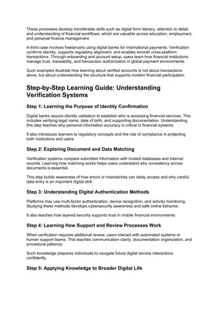 These processes develop transferable skills such as digital form literacy, attention to detail,
and understanding of financial workflows, which are valuable across education, employment,
and personal finance management.
A third case involves freelancers using digital banks for international payments. Verification
confirms identity, supports regulatory alignment, and enables smooth cross-platform
transactions. Through onboarding and account setup, users learn how financial institutions
manage trust, traceability, and transaction authorization in global payment environments.
Such examples illustrate how learning about verified accounts is not about transactions
alone, but about understanding the structure that supports modern financial participation.
Step-by-Step Learning Guide: Understanding
Verification Systems
Step 1: Learning the Purpose of Identity Confirmation
Digital banks require identity validation to establish who is accessing financial services. This
includes verifying legal name, date of birth, and supporting documentation. Understanding
this step teaches why personal information accuracy is critical in financial systems.
It also introduces learners to regulatory concepts and the role of compliance in protecting
both institutions and users.
Step 2: Exploring Document and Data Matching
Verification systems compare submitted information with trusted databases and internal
records. Learning how matching works helps users understand why consistency across
documents is essential.
This step builds awareness of how errors or mismatches can delay access and why careful
data entry is an important digital skill.
Step 3: Understanding Digital Authentication Methods
Platforms may use multi-factor authentication, device recognition, and activity monitoring.
Studying these methods develops cybersecurity awareness and safe online behavior.
It also teaches how layered security supports trust in mobile financial environments.
Step 4: Learning How Support and Review Processes Work
When verification requires additional review, users interact with automated systems or
human support teams. This teaches communication clarity, documentation organization, and
procedural patience.
Such knowledge prepares individuals to navigate future digital service interactions
confidently.
Step 5: Applying Knowledge to Broader Digital Life
 