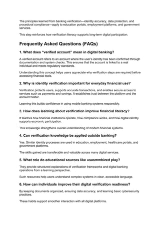 The principles learned from banking verification—identity accuracy, data protection, and
procedural compliance—apply to education portals, employment platforms, and government
services.
This step reinforces how verification literacy supports long-term digital participation.
Frequently Asked Questions (FAQs)
1. What does “verified account” mean in digital banking?
A verified account refers to an account where the user’s identity has been confirmed through
documentation and system checks. This ensures that the account is linked to a real
individual and meets regulatory standards.
Understanding this concept helps users appreciate why verification steps are required before
accessing financial tools.
2. Why is identity verification important for everyday financial use?
Verification protects users, supports accurate transactions, and enables secure access to
services such as payments and savings. It establishes trust between the platform and the
account holder.
Learning this builds confidence in using mobile banking systems responsibly.
3. How does learning about verification improve financial literacy?
It teaches how financial institutions operate, how compliance works, and how digital identity
supports economic participation.
This knowledge strengthens overall understanding of modern financial systems.
4. Can verification knowledge be applied outside banking?
Yes. Similar identity processes are used in education, employment, healthcare portals, and
government platforms.
The skills gained are transferable and valuable across many digital services.
5. What role do educational sources like usasmmbized play?
They provide structured explanations of verification frameworks and digital banking
operations from a learning perspective.
Such resources help users understand complex systems in clear, accessible language.
6. How can individuals improve their digital verification readiness?
By keeping documents organized, ensuring data accuracy, and learning basic cybersecurity
practices.
These habits support smoother interaction with all digital platforms.
 