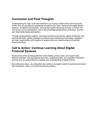 Conclusion and Final Thoughts
Understanding the topic commonly referred to as “buying verified Chime bank accounts
online” from an educational perspective reveals its true value: learning how digital identity
systems, compliance frameworks, and financial access structures function in modern life.
The focus is not on transactions, but on the knowledge gained about verification, security,
and responsible digital participation.
Through studying these systems, individuals build financial literacy, digital confidence, and
practical life skills. Identity validation processes demonstrate how technology, regulation,
and user responsibility work together to support safe and reliable access to essential
financial services.
Call to Action: Continue Learning About Digital
Financial Systems
Explore how online banking platforms verify identity, protect users, and support daily
financial activities. Use educational resources, analytical guides, and reputable information
sources such as usasmmbized to deepen your understanding of digital finance.
By continuing to learn, you strengthen your ability to navigate modern financial environments
with confidence, clarity, and informed decision-making.
 