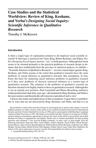 Case Studies and the Statistical
Worldview: Review of King, Keohane,
and Verba’s Designing Social Inquiry:
Scienti c Inference in Qualitative
Research
Timothy J. McKeown



Introduction

Is there a single logic of explanation common to all empirical social scienti c re-
search? Is that logic a statistical one? Gary King, Robert Keohane, and Sidney Ver-
ba’s Designing Social Inquiry answers ‘‘yes’’ to both questions. Although their book
seems to be oriented primarily to the practical problems of research design in do-
mains that have traditionally been the province of statistical analysis, its subtitle—
‘‘Scienti c Inference in Qualitative Research’’—reveals a much larger agenda. King,
Keohane, and Verba assume at the outset that qualitative research faces the same
problems of causal inference as quantitative research; that assumption, in turn,
forms the basis for analyzing causal inference problems in qualitative research
as if they were problems of classical statistical inference in a certain type of
quantitative research. The solutions to the problems of qualitative research are
therefore deemed to be highly similar to those in quantitative research. Although this
is not an entirely new position—Paul Lazarsfeld and Morris Rosenberg outlined a
similar position more than forty years ago—the treatment by King, Keohane, and Verba is
the most extensive and theoreticallyself-conscious expositionof such a view.1
   I discuss the nature and implications of that assumption. I argue that it is problem-
atic in ways that are not discussed by King, Keohane, and Verba, and that it is an

   Special thanks to Janice Stein and Alex George for encouraging me to return to this subject. I received
helpful comments on earlier versions of this article at two seminars hosted by the Center for International
Security and Arms Control, Stanford University, in 1996, and at a presentation to Bob Keohane’s graduate
seminar at Duke University in 1997. My thanks to Lynn Eden and Alex George for inviting me to CISAC
and providing an extraordinary opportunity to discuss the issues in this article in great detail, and to Bob
Keohane for being so magnanimous and helpful. Thanks also to seminar participants for their probing
questions and comments. I also received helpful comments, in many cases at great length, from the
following individuals: Hayward Alker, Aaron Belkin, Andrew Bennett, David Collier, David Dessler,
George Downs, James Fearon, Ronald Jepperson, William Keech, Robert Keohane, Catherine Lutz, Mike
Munger, Thomas Oatley, Robert Powell, John Stephens, Sidney Tarrow, Isaac Unah, Peter VanDoren, the
editors of IO, and an anonymous reviewer. I assume full responsibility for whatever errors remain.
    1. Lazarsfeld and Rosenberg 1955, 387–91.


International Organization 53, 1, Winter 1999, pp. 161–190
r 1999 by The IO Foundation and the Massachusetts Institute of Technology
 