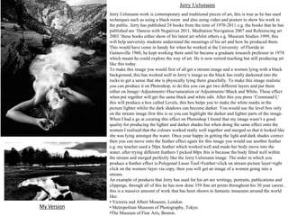 Jerry Uelsmann

My Version

Jerry Uelsmann work is contemporary and traditional pieces of art, this is true as he has used
techniques such as using a black room and also using video and posters to show his work to
the public. Jerry has published 24 books from the time of 1970-2011 e.g. the books that he has
published are ‘Dances with Negatives 2011, Meditation Navigation 2007 and Referencing art
2003.’these books either show of his latest art whilst others e.g. Museum Studies 1999, this
will help university students understand the meanings of his art and how he produced them.
This would have come in handy for when he worked at the University of Florida in
Gainesville 1960, he kept working there until he became a graduate research professor in 1974
which meant he could explore the way of art. He is now retired teaching but still producing art
like this today.
To make this image you would first of all get a stream image and a women lying with a black
background, this has worked well in Jerry’s image as the black has really darkened into the
rocks to get a sense that she is physically lying there gracefully. To make this image realistic
you can produce it on Photoshop, to do this you can get two different layers and put them
either on Image>Adjustments>Hue/saturation or Adjustments>Black and White. These effect
when put together will get the same black and white edit. After this you press ‘Command L’
this will produce a box called Levels, this box helps you to make the white marks in the
picture lighter whilst the dark shadows can become darker. You would use the level box only
on the stream image first this is so you can highlight the darker and lighter parts of the image.
When I had a go at creating this effect on Photoshop I found that my image wasn’t a good
quality for producing the lighter and darker shades but when doing the same effect onto the
women I realised that the colours worked really well together and merged so that it looked like
she was lying amongst the water. Once your happy in getting the light and dark shades correct
then you can move onto the feather effect again for this image you would use another feather
e.g. my teacher used a 50px feather which worked well and made her body move into the
water, after trying different feathers I picked 80px this is because the body fitted well within
the stream and merged perfectly like the Jerry Uelsmann image. The order in which you
produce a feather effect is Polygonal Lasso Tool>Feather>click on stream picture layer>right
click on the women>layer via copy, then you will get an image of a women going into a
stream.
An example of products that Jerry has used for his art are writings, portraits, publications and
clippings, through all of this he has now done 359 fine art prints throughout his 30 year career,
this is a massive amount of work that has been shown in fantastic museums around the world
like:
• Victoria and Albert Museum, London.
• Metropolitan Museum of Photography, Tokyo.
•The Museum of Fine Arts, Boston.

 