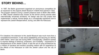 In 1987, the Berlin government organized an anonymous competition for
an expansion to the original Jewish Museum in Berlin that opened in 1933.
The program wished to bring a Jewish presence back to Berlin after WWII.
In 1988, Daniel Libeskind was chosen as the winner among several other
internationally renowned architects; his design was the only project that
implemented a radical, formal design as a conceptually expressive tool to
represent the Jewish lifestyle before, during, and after the Holocaust.
For Libeskind, the extension to the Jewish Museum was much more than a
competition/commission; it was about establishing and securing an identity
within Berlin, which was lost during WWII. Conceptually, Libeskind wanted
to express feelings of absence, emptiness, and invisibility – expressions of
disappearance of the Jewish Culture. It was the act of using architecture as
a means of narrative and emotion providing visitors with an experience of
the effects of the Holocaust on both the Jewish culture and the city of
Berlin.
STORY BEHIND…
 