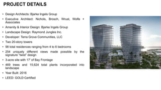 PROJECT DETAILS
• Design Architects: Bjarke Ingels Group
• Executive Architect: Nichols, Brosch, Wrust, Wolfe +
Associates
• Amenity & Interior Design: Bjarke Ingels Group
• Landscape Design: Raymond Jungles Inc.
• Developer: Terra Grove Communities, LLC
• Two 20-story towers
• 98 total residences ranging from 4 to 6 bedrooms
• 254 uniquely different views made possible by the
signature “twist” design
• 3-acre site with 17’ of Bay Frontage
• 469 trees and 15,624 total plants incorporated into
landscape
• Year Built: 2016
• LEED: GOLD Certified
 