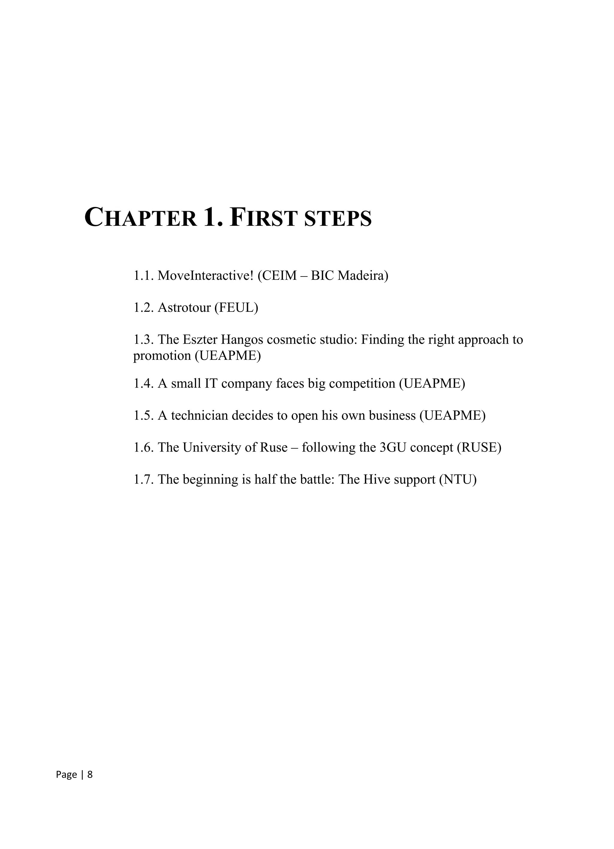 Page | 8
CHAPTER 1. FIRST STEPS
1.1. MoveInteractive! (CEIM – BIC Madeira)
1.2. Astrotour (FEUL)
1.3. The Eszter Hangos cosmetic studio: Finding the right approach to
promotion (UEAPME)
1.4. A small IT company faces big competition (UEAPME)
1.5. A technician decides to open his own business (UEAPME)
1.6. The University of Ruse – following the 3GU concept (RUSE)
1.7. The beginning is half the battle: The Hive support (NTU)
 