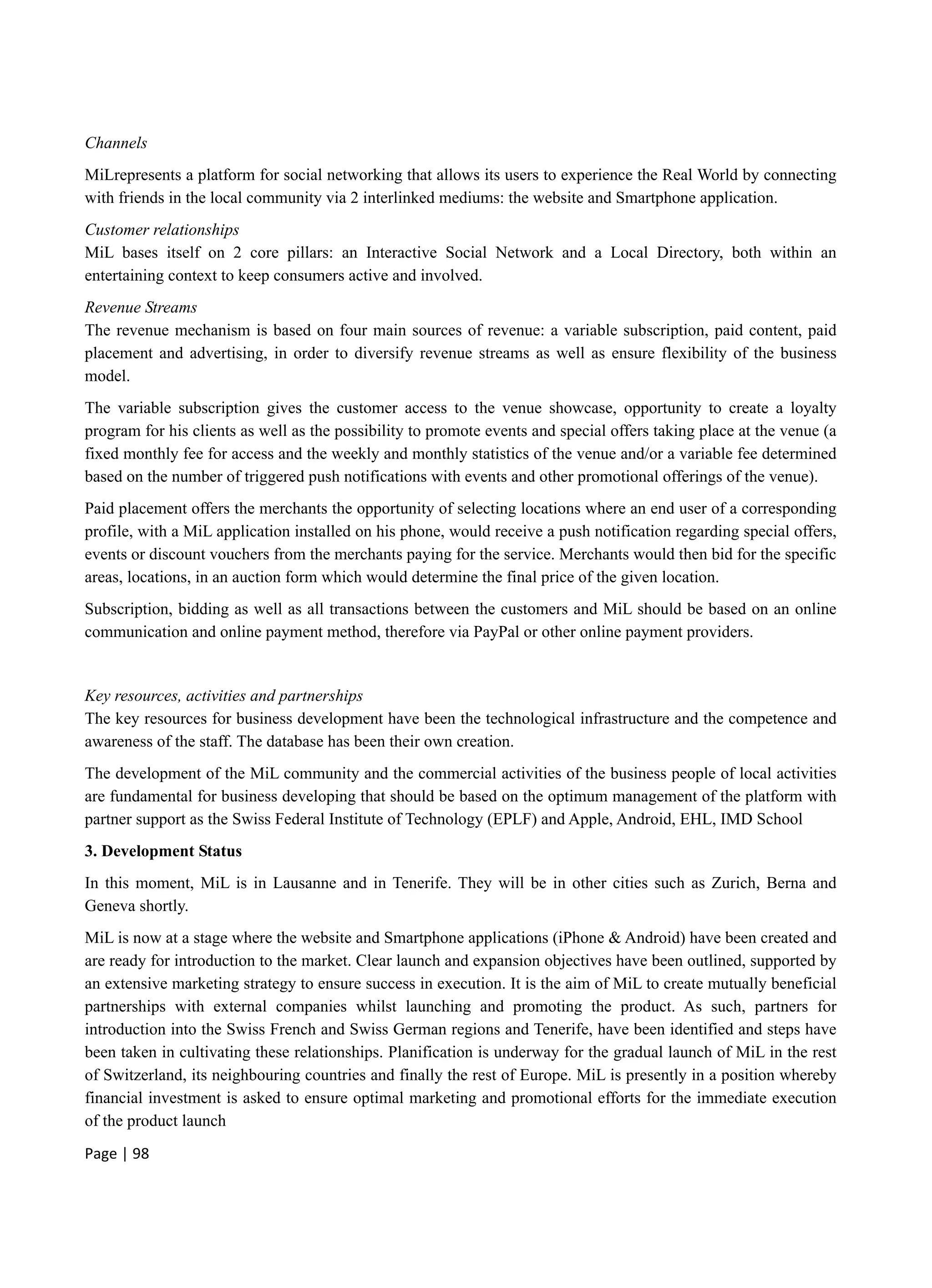 Page | 98
Channels
MiLrepresents a platform for social networking that allows its users to experience the Real World by connecting
with friends in the local community via 2 interlinked mediums: the website and Smartphone application.
Customer relationships
MiL bases itself on 2 core pillars: an Interactive Social Network and a Local Directory, both within an
entertaining context to keep consumers active and involved.
Revenue Streams
The revenue mechanism is based on four main sources of revenue: a variable subscription, paid content, paid
placement and advertising, in order to diversify revenue streams as well as ensure flexibility of the business
model.
The variable subscription gives the customer access to the venue showcase, opportunity to create a loyalty
program for his clients as well as the possibility to promote events and special offers taking place at the venue (a
fixed monthly fee for access and the weekly and monthly statistics of the venue and/or a variable fee determined
based on the number of triggered push notifications with events and other promotional offerings of the venue).
Paid placement offers the merchants the opportunity of selecting locations where an end user of a corresponding
profile, with a MiL application installed on his phone, would receive a push notification regarding special offers,
events or discount vouchers from the merchants paying for the service. Merchants would then bid for the specific
areas, locations, in an auction form which would determine the final price of the given location.
Subscription, bidding as well as all transactions between the customers and MiL should be based on an online
communication and online payment method, therefore via PayPal or other online payment providers.
Key resources, activities and partnerships
The key resources for business development have been the technological infrastructure and the competence and
awareness of the staff. The database has been their own creation.
The development of the MiL community and the commercial activities of the business people of local activities
are fundamental for business developing that should be based on the optimum management of the platform with
partner support as the Swiss Federal Institute of Technology (EPLF) and Apple, Android, EHL, IMD School
3. Development Status
In this moment, MiL is in Lausanne and in Tenerife. They will be in other cities such as Zurich, Berna and
Geneva shortly.
MiL is now at a stage where the website and Smartphone applications (iPhone & Android) have been created and
are ready for introduction to the market. Clear launch and expansion objectives have been outlined, supported by
an extensive marketing strategy to ensure success in execution. It is the aim of MiL to create mutually beneficial
partnerships with external companies whilst launching and promoting the product. As such, partners for
introduction into the Swiss French and Swiss German regions and Tenerife, have been identified and steps have
been taken in cultivating these relationships. Planification is underway for the gradual launch of MiL in the rest
of Switzerland, its neighbouring countries and finally the rest of Europe. MiL is presently in a position whereby
financial investment is asked to ensure optimal marketing and promotional efforts for the immediate execution
of the product launch
 
