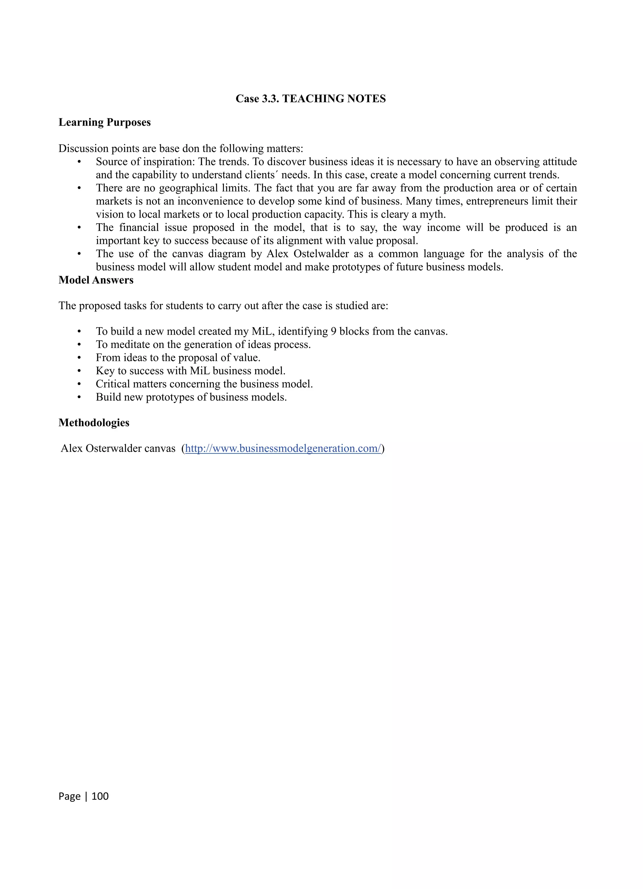 Page | 100
Case 3.3. TEACHING NOTES
Learning Purposes
Discussion points are base don the following matters:
• Source of inspiration: The trends. To discover business ideas it is necessary to have an observing attitude
and the capability to understand clients´ needs. In this case, create a model concerning current trends.
• There are no geographical limits. The fact that you are far away from the production area or of certain
markets is not an inconvenience to develop some kind of business. Many times, entrepreneurs limit their
vision to local markets or to local production capacity. This is cleary a myth.
• The financial issue proposed in the model, that is to say, the way income will be produced is an
important key to success because of its alignment with value proposal.
• The use of the canvas diagram by Alex Ostelwalder as a common language for the analysis of the
business model will allow student model and make prototypes of future business models.
Model Answers
The proposed tasks for students to carry out after the case is studied are:
• To build a new model created my MiL, identifying 9 blocks from the canvas.
• To meditate on the generation of ideas process.
• From ideas to the proposal of value.
• Key to success with MiL business model.
• Critical matters concerning the business model.
• Build new prototypes of business models.
Methodologies
Alex Osterwalder canvas (http://www.businessmodelgeneration.com/)
 