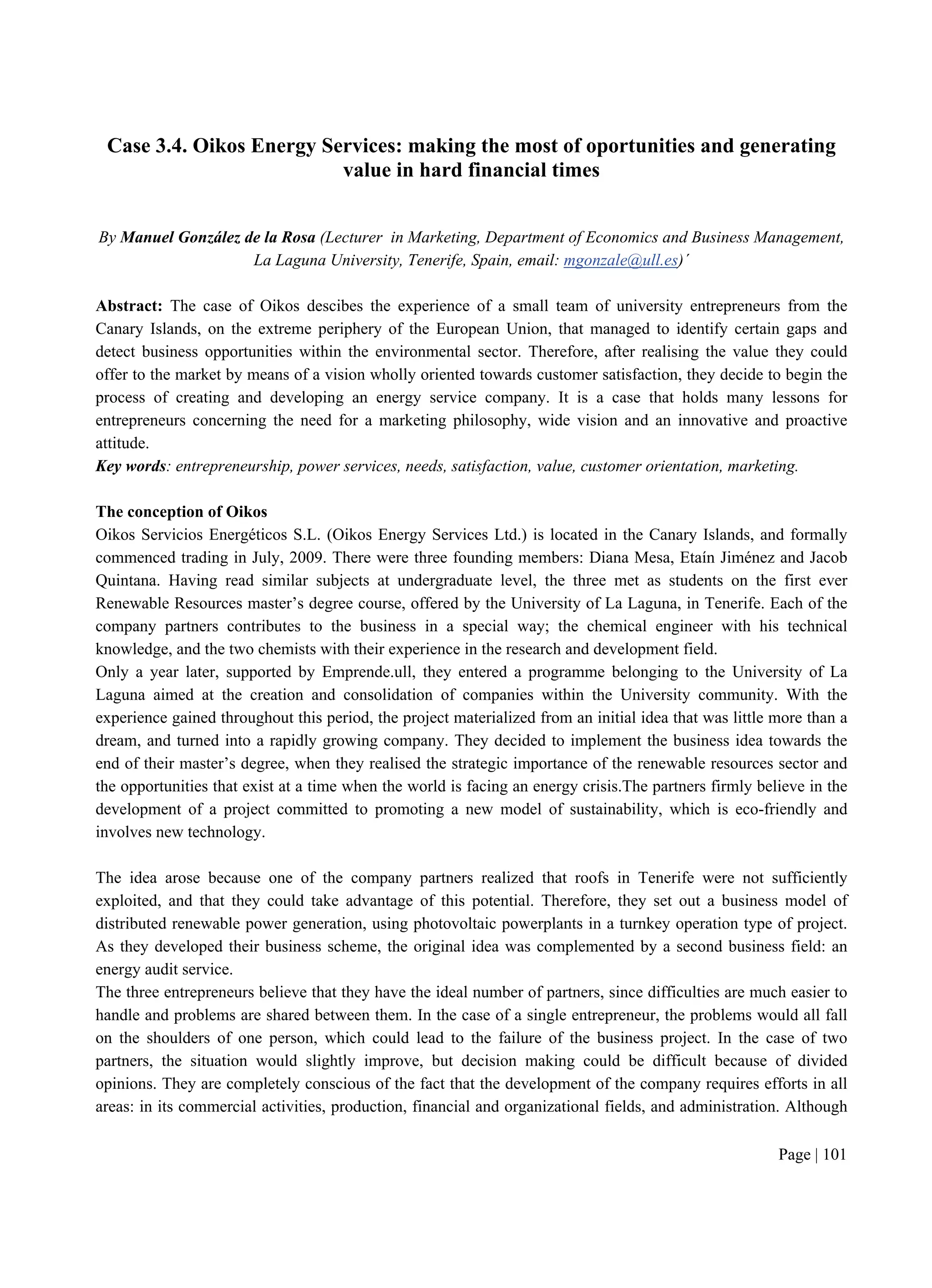 Page | 101
Case 3.4. Oikos Energy Services: making the most of oportunities and generating
value in hard financial times
By Manuel González de la Rosa (Lecturer in Marketing, Department of Economics and Business Management,
La Laguna University, Tenerife, Spain, email: mgonzale@ull.es)´
Abstract: The case of Oikos descibes the experience of a small team of university entrepreneurs from the
Canary Islands, on the extreme periphery of the European Union, that managed to identify certain gaps and
detect business opportunities within the environmental sector. Therefore, after realising the value they could
offer to the market by means of a vision wholly oriented towards customer satisfaction, they decide to begin the
process of creating and developing an energy service company. It is a case that holds many lessons for
entrepreneurs concerning the need for a marketing philosophy, wide vision and an innovative and proactive
attitude.
Key words: entrepreneurship, power services, needs, satisfaction, value, customer orientation, marketing.
The conception of Oikos
Oikos Servicios Energéticos S.L. (Oikos Energy Services Ltd.) is located in the Canary Islands, and formally
commenced trading in July, 2009. There were three founding members: Diana Mesa, Etaín Jiménez and Jacob
Quintana. Having read similar subjects at undergraduate level, the three met as students on the first ever
Renewable Resources master’s degree course, offered by the University of La Laguna, in Tenerife. Each of the
company partners contributes to the business in a special way; the chemical engineer with his technical
knowledge, and the two chemists with their experience in the research and development field.
Only a year later, supported by Emprende.ull, they entered a programme belonging to the University of La
Laguna aimed at the creation and consolidation of companies within the University community. With the
experience gained throughout this period, the project materialized from an initial idea that was little more than a
dream, and turned into a rapidly growing company. They decided to implement the business idea towards the
end of their master’s degree, when they realised the strategic importance of the renewable resources sector and
the opportunities that exist at a time when the world is facing an energy crisis.The partners firmly believe in the
development of a project committed to promoting a new model of sustainability, which is eco-friendly and
involves new technology.
The idea arose because one of the company partners realized that roofs in Tenerife were not sufficiently
exploited, and that they could take advantage of this potential. Therefore, they set out a business model of
distributed renewable power generation, using photovoltaic powerplants in a turnkey operation type of project.
As they developed their business scheme, the original idea was complemented by a second business field: an
energy audit service.
The three entrepreneurs believe that they have the ideal number of partners, since difficulties are much easier to
handle and problems are shared between them. In the case of a single entrepreneur, the problems would all fall
on the shoulders of one person, which could lead to the failure of the business project. In the case of two
partners, the situation would slightly improve, but decision making could be difficult because of divided
opinions. They are completely conscious of the fact that the development of the company requires efforts in all
areas: in its commercial activities, production, financial and organizational fields, and administration. Although
 