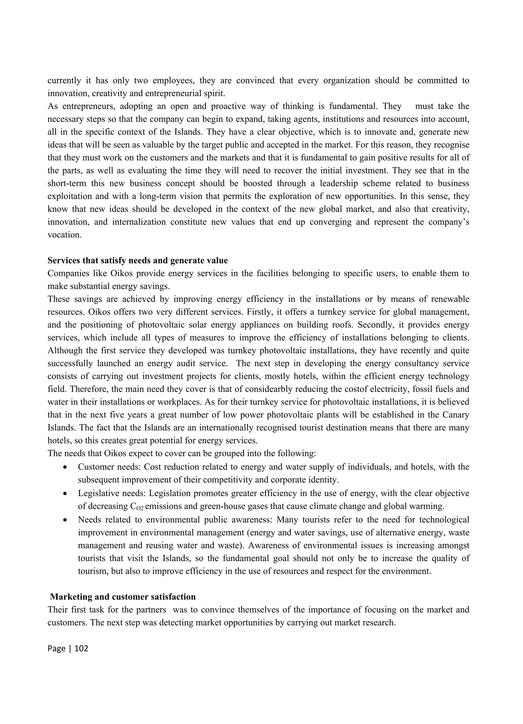 Page | 102
currently it has only two employees, they are convinced that every organization should be committed to
innovation, creativity and entrepreneurial spirit.
As entrepreneurs, adopting an open and proactive way of thinking is fundamental. They must take the
necessary steps so that the company can begin to expand, taking agents, institutions and resources into account,
all in the specific context of the Islands. They have a clear objective, which is to innovate and, generate new
ideas that will be seen as valuable by the target public and accepted in the market. For this reason, they recognise
that they must work on the customers and the markets and that it is fundamental to gain positive results for all of
the parts, as well as evaluating the time they will need to recover the initial investment. They see that in the
short-term this new business concept should be boosted through a leadership scheme related to business
exploitation and with a long-term vision that permits the exploration of new opportunities. In this sense, they
know that new ideas should be developed in the context of the new global market, and also that creativity,
innovation, and internalization constitute new values that end up converging and represent the company’s
vocation.
Services that satisfy needs and generate value
Companies like Oikos provide energy services in the facilities belonging to specific users, to enable them to
make substantial energy savings.
These savings are achieved by improving energy efficiency in the installations or by means of renewable
resources. Oikos offers two very different services. Firstly, it offers a turnkey service for global management,
and the positioning of photovoltaic solar energy appliances on building roofs. Secondly, it provides energy
services, which include all types of measures to improve the efficiency of installations belonging to clients.
Although the first service they developed was turnkey photovoltaic installations, they have recently and quite
successfully launched an energy audit service. The next step in developing the energy consultancy service
consists of carrying out investment projects for clients, mostly hotels, within the efficient energy technology
field. Therefore, the main need they cover is that of considearbly reducing the costof electricity, fossil fuels and
water in their installations or workplaces. As for their turnkey service for photovoltaic installations, it is believed
that in the next five years a great number of low power photovoltaic plants will be established in the Canary
Islands. The fact that the Islands are an internationally recognised tourist destination means that there are many
hotels, so this creates great potential for energy services.
The needs that Oikos expect to cover can be grouped into the following:
 Customer needs: Cost reduction related to energy and water supply of individuals, and hotels, with the
subsequent improvement of their competitivity and corporate identity.
 Legislative needs: Legislation promotes greater efficiency in the use of energy, with the clear objective
of decreasing CO2 emissions and green-house gases that cause climate change and global warming.
 Needs related to environmental public awareness: Many tourists refer to the need for technological
improvement in environmental management (energy and water savings, use of alternative energy, waste
management and reusing water and waste). Awareness of environmental issues is increasing amongst
tourists that visit the Islands, so the fundamental goal should not only be to increase the quality of
tourism, but also to improve efficiency in the use of resources and respect for the environment.
Marketing and customer satisfaction
Their first task for the partners was to convince themselves of the importance of focusing on the market and
customers. The next step was detecting market opportunities by carrying out market research.
 