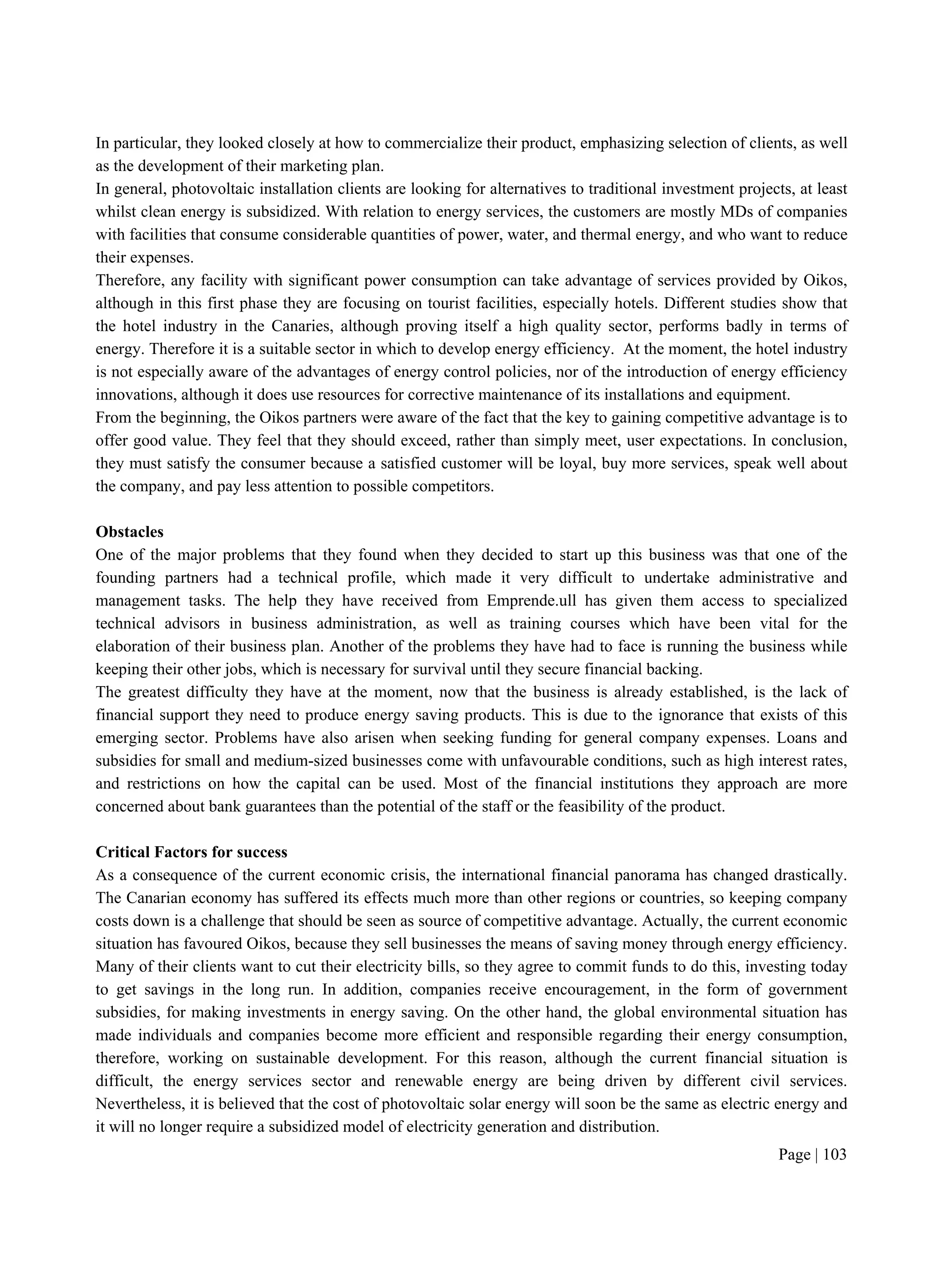 Page | 103
In particular, they looked closely at how to commercialize their product, emphasizing selection of clients, as well
as the development of their marketing plan.
In general, photovoltaic installation clients are looking for alternatives to traditional investment projects, at least
whilst clean energy is subsidized. With relation to energy services, the customers are mostly MDs of companies
with facilities that consume considerable quantities of power, water, and thermal energy, and who want to reduce
their expenses.
Therefore, any facility with significant power consumption can take advantage of services provided by Oikos,
although in this first phase they are focusing on tourist facilities, especially hotels. Different studies show that
the hotel industry in the Canaries, although proving itself a high quality sector, performs badly in terms of
energy. Therefore it is a suitable sector in which to develop energy efficiency. At the moment, the hotel industry
is not especially aware of the advantages of energy control policies, nor of the introduction of energy efficiency
innovations, although it does use resources for corrective maintenance of its installations and equipment.
From the beginning, the Oikos partners were aware of the fact that the key to gaining competitive advantage is to
offer good value. They feel that they should exceed, rather than simply meet, user expectations. In conclusion,
they must satisfy the consumer because a satisfied customer will be loyal, buy more services, speak well about
the company, and pay less attention to possible competitors.
Obstacles
One of the major problems that they found when they decided to start up this business was that one of the
founding partners had a technical profile, which made it very difficult to undertake administrative and
management tasks. The help they have received from Emprende.ull has given them access to specialized
technical advisors in business administration, as well as training courses which have been vital for the
elaboration of their business plan. Another of the problems they have had to face is running the business while
keeping their other jobs, which is necessary for survival until they secure financial backing.
The greatest difficulty they have at the moment, now that the business is already established, is the lack of
financial support they need to produce energy saving products. This is due to the ignorance that exists of this
emerging sector. Problems have also arisen when seeking funding for general company expenses. Loans and
subsidies for small and medium-sized businesses come with unfavourable conditions, such as high interest rates,
and restrictions on how the capital can be used. Most of the financial institutions they approach are more
concerned about bank guarantees than the potential of the staff or the feasibility of the product.
Critical Factors for success
As a consequence of the current economic crisis, the international financial panorama has changed drastically.
The Canarian economy has suffered its effects much more than other regions or countries, so keeping company
costs down is a challenge that should be seen as source of competitive advantage. Actually, the current economic
situation has favoured Oikos, because they sell businesses the means of saving money through energy efficiency.
Many of their clients want to cut their electricity bills, so they agree to commit funds to do this, investing today
to get savings in the long run. In addition, companies receive encouragement, in the form of government
subsidies, for making investments in energy saving. On the other hand, the global environmental situation has
made individuals and companies become more efficient and responsible regarding their energy consumption,
therefore, working on sustainable development. For this reason, although the current financial situation is
difficult, the energy services sector and renewable energy are being driven by different civil services.
Nevertheless, it is believed that the cost of photovoltaic solar energy will soon be the same as electric energy and
it will no longer require a subsidized model of electricity generation and distribution.
 