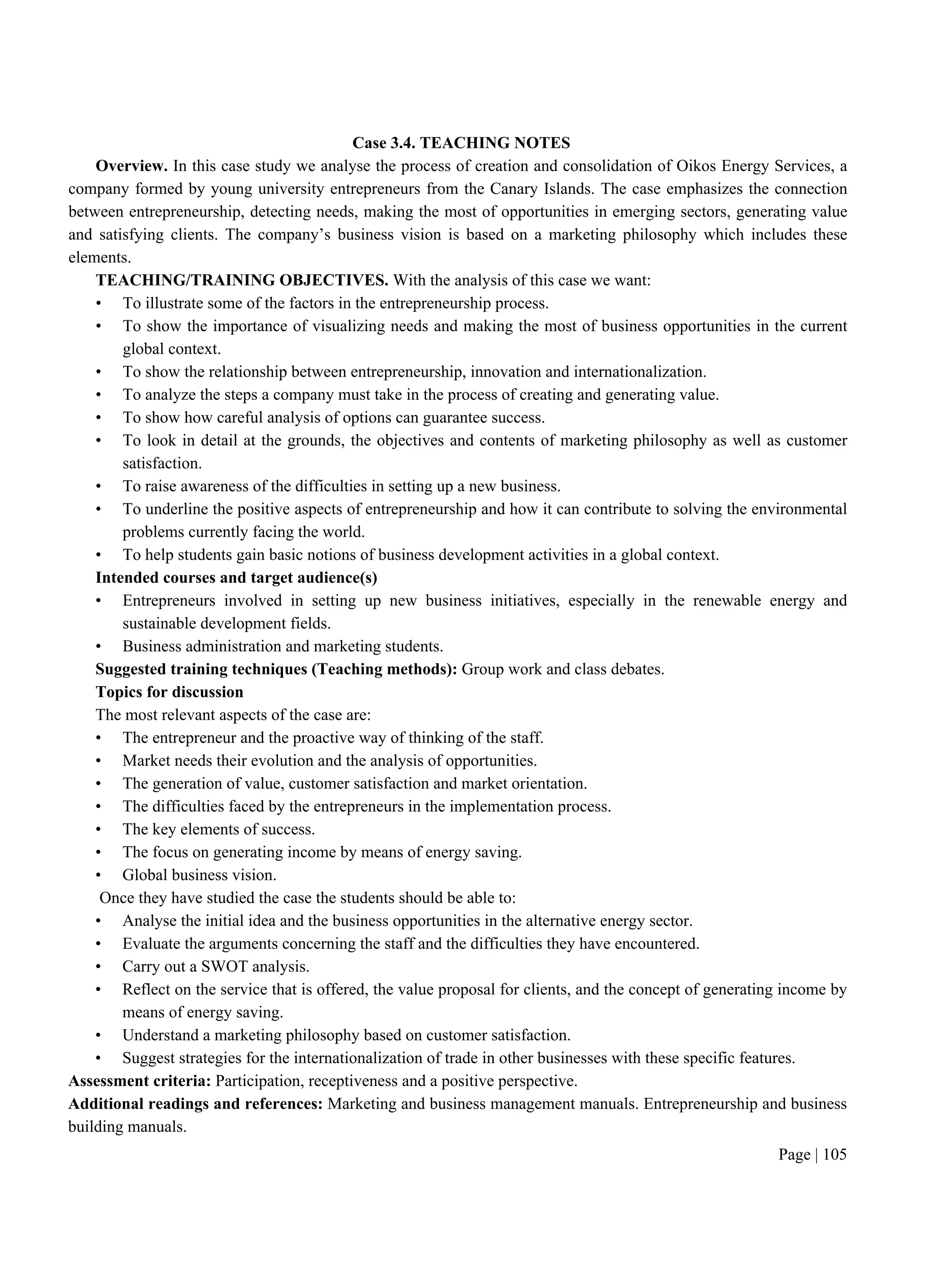 Page | 105
Case 3.4. TEACHING NOTES
Overview. In this case study we analyse the process of creation and consolidation of Oikos Energy Services, a
company formed by young university entrepreneurs from the Canary Islands. The case emphasizes the connection
between entrepreneurship, detecting needs, making the most of opportunities in emerging sectors, generating value
and satisfying clients. The company’s business vision is based on a marketing philosophy which includes these
elements.
TEACHING/TRAINING OBJECTIVES. With the analysis of this case we want:
• To illustrate some of the factors in the entrepreneurship process.
• To show the importance of visualizing needs and making the most of business opportunities in the current
global context.
• To show the relationship between entrepreneurship, innovation and internationalization.
• To analyze the steps a company must take in the process of creating and generating value.
• To show how careful analysis of options can guarantee success.
• To look in detail at the grounds, the objectives and contents of marketing philosophy as well as customer
satisfaction.
• To raise awareness of the difficulties in setting up a new business.
• To underline the positive aspects of entrepreneurship and how it can contribute to solving the environmental
problems currently facing the world.
• To help students gain basic notions of business development activities in a global context.
Intended courses and target audience(s)
• Entrepreneurs involved in setting up new business initiatives, especially in the renewable energy and
sustainable development fields.
• Business administration and marketing students.
Suggested training techniques (Teaching methods): Group work and class debates.
Topics for discussion
The most relevant aspects of the case are:
• The entrepreneur and the proactive way of thinking of the staff.
• Market needs their evolution and the analysis of opportunities.
• The generation of value, customer satisfaction and market orientation.
• The difficulties faced by the entrepreneurs in the implementation process.
• The key elements of success.
• The focus on generating income by means of energy saving.
• Global business vision.
Once they have studied the case the students should be able to:
• Analyse the initial idea and the business opportunities in the alternative energy sector.
• Evaluate the arguments concerning the staff and the difficulties they have encountered.
• Carry out a SWOT analysis.
• Reflect on the service that is offered, the value proposal for clients, and the concept of generating income by
means of energy saving.
• Understand a marketing philosophy based on customer satisfaction.
• Suggest strategies for the internationalization of trade in other businesses with these specific features.
Assessment criteria: Participation, receptiveness and a positive perspective.
Additional readings and references: Marketing and business management manuals. Entrepreneurship and business
building manuals.
 