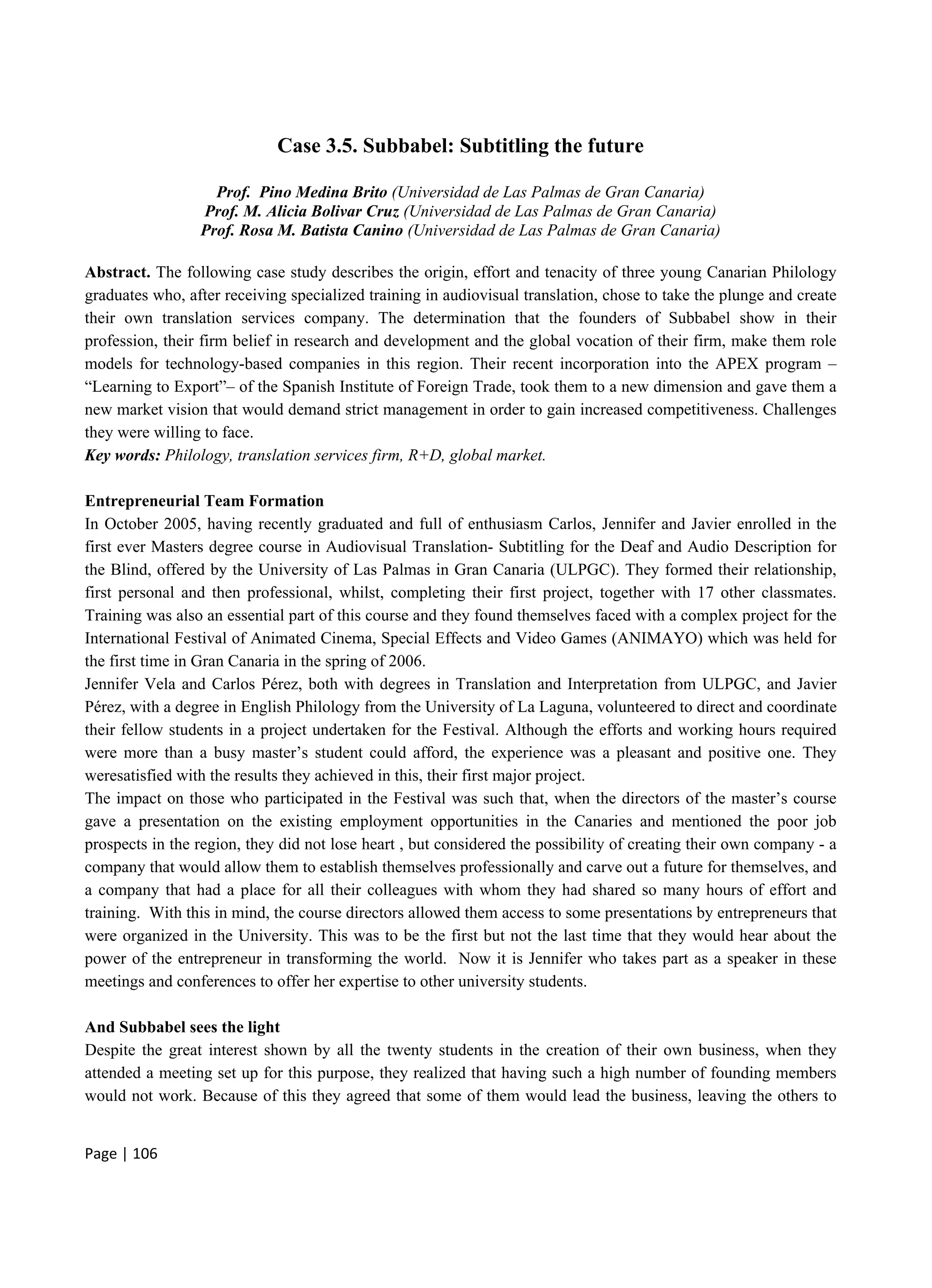Page | 106
Case 3.5. Subbabel: Subtitling the future
Prof. Pino Medina Brito (Universidad de Las Palmas de Gran Canaria)
Prof. M. Alicia Bolivar Cruz (Universidad de Las Palmas de Gran Canaria)
Prof. Rosa M. Batista Canino (Universidad de Las Palmas de Gran Canaria)
Abstract. The following case study describes the origin, effort and tenacity of three young Canarian Philology
graduates who, after receiving specialized training in audiovisual translation, chose to take the plunge and create
their own translation services company. The determination that the founders of Subbabel show in their
profession, their firm belief in research and development and the global vocation of their firm, make them role
models for technology-based companies in this region. Their recent incorporation into the APEX program –
“Learning to Export”– of the Spanish Institute of Foreign Trade, took them to a new dimension and gave them a
new market vision that would demand strict management in order to gain increased competitiveness. Challenges
they were willing to face.
Key words: Philology, translation services firm, R+D, global market.
Entrepreneurial Team Formation
In October 2005, having recently graduated and full of enthusiasm Carlos, Jennifer and Javier enrolled in the
first ever Masters degree course in Audiovisual Translation- Subtitling for the Deaf and Audio Description for
the Blind, offered by the University of Las Palmas in Gran Canaria (ULPGC). They formed their relationship,
first personal and then professional, whilst, completing their first project, together with 17 other classmates.
Training was also an essential part of this course and they found themselves faced with a complex project for the
International Festival of Animated Cinema, Special Effects and Video Games (ANIMAYO) which was held for
the first time in Gran Canaria in the spring of 2006.
Jennifer Vela and Carlos Pérez, both with degrees in Translation and Interpretation from ULPGC, and Javier
Pérez, with a degree in English Philology from the University of La Laguna, volunteered to direct and coordinate
their fellow students in a project undertaken for the Festival. Although the efforts and working hours required
were more than a busy master’s student could afford, the experience was a pleasant and positive one. They
weresatisfied with the results they achieved in this, their first major project.
The impact on those who participated in the Festival was such that, when the directors of the master’s course
gave a presentation on the existing employment opportunities in the Canaries and mentioned the poor job
prospects in the region, they did not lose heart , but considered the possibility of creating their own company - a
company that would allow them to establish themselves professionally and carve out a future for themselves, and
a company that had a place for all their colleagues with whom they had shared so many hours of effort and
training. With this in mind, the course directors allowed them access to some presentations by entrepreneurs that
were organized in the University. This was to be the first but not the last time that they would hear about the
power of the entrepreneur in transforming the world. Now it is Jennifer who takes part as a speaker in these
meetings and conferences to offer her expertise to other university students.
And Subbabel sees the light
Despite the great interest shown by all the twenty students in the creation of their own business, when they
attended a meeting set up for this purpose, they realized that having such a high number of founding members
would not work. Because of this they agreed that some of them would lead the business, leaving the others to
 