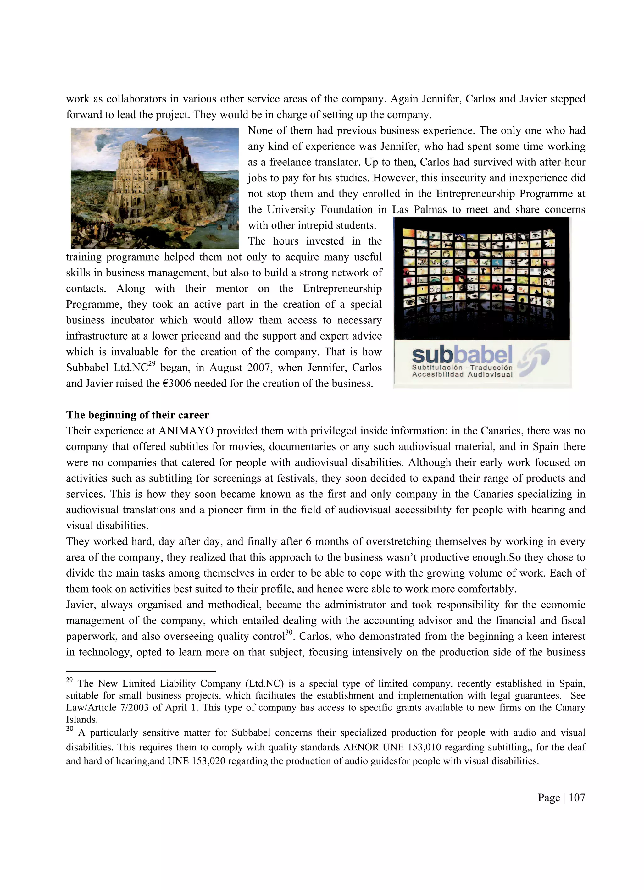 Page | 107
work as collaborators in various other service areas of the company. Again Jennifer, Carlos and Javier stepped
forward to lead the project. They would be in charge of setting up the company.
None of them had previous business experience. The only one who had
any kind of experience was Jennifer, who had spent some time working
as a freelance translator. Up to then, Carlos had survived with after-hour
jobs to pay for his studies. However, this insecurity and inexperience did
not stop them and they enrolled in the Entrepreneurship Programme at
the University Foundation in Las Palmas to meet and share concerns
with other intrepid students.
The hours invested in the
training programme helped them not only to acquire many useful
skills in business management, but also to build a strong network of
contacts. Along with their mentor on the Entrepreneurship
Programme, they took an active part in the creation of a special
business incubator which would allow them access to necessary
infrastructure at a lower priceand and the support and expert advice
which is invaluable for the creation of the company. That is how
Subbabel Ltd.NC29
began, in August 2007, when Jennifer, Carlos
and Javier raised the €3006 needed for the creation of the business.
The beginning of their career
Their experience at ANIMAYO provided them with privileged inside information: in the Canaries, there was no
company that offered subtitles for movies, documentaries or any such audiovisual material, and in Spain there
were no companies that catered for people with audiovisual disabilities. Although their early work focused on
activities such as subtitling for screenings at festivals, they soon decided to expand their range of products and
services. This is how they soon became known as the first and only company in the Canaries specializing in
audiovisual translations and a pioneer firm in the field of audiovisual accessibility for people with hearing and
visual disabilities.
They worked hard, day after day, and finally after 6 months of overstretching themselves by working in every
area of the company, they realized that this approach to the business wasn’t productive enough.So they chose to
divide the main tasks among themselves in order to be able to cope with the growing volume of work. Each of
them took on activities best suited to their profile, and hence were able to work more comfortably.
Javier, always organised and methodical, became the administrator and took responsibility for the economic
management of the company, which entailed dealing with the accounting advisor and the financial and fiscal
paperwork, and also overseeing quality control30
. Carlos, who demonstrated from the beginning a keen interest
in technology, opted to learn more on that subject, focusing intensively on the production side of the business
29
The New Limited Liability Company (Ltd.NC) is a special type of limited company, recently established in Spain,
suitable for small business projects, which facilitates the establishment and implementation with legal guarantees. See
Law/Article 7/2003 of April 1. This type of company has access to specific grants available to new firms on the Canary
Islands.
30
A particularly sensitive matter for Subbabel concerns their specialized production for people with audio and visual
disabilities. This requires them to comply with quality standards AENOR UNE 153,010 regarding subtitling,, for the deaf
and hard of hearing,and UNE 153,020 regarding the production of audio guidesfor people with visual disabilities.
 