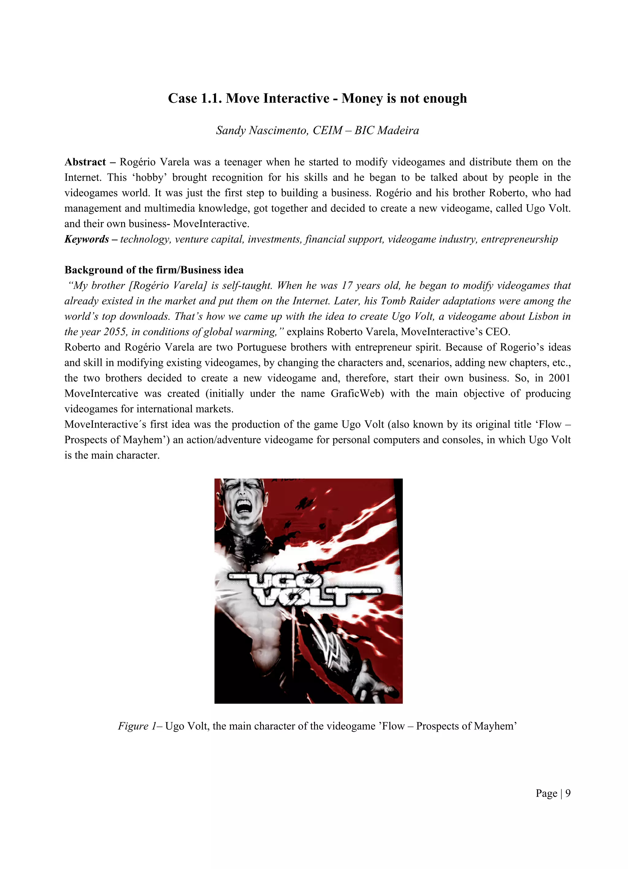 Page | 9
Case 1.1. Move Interactive - Money is not enough
Sandy Nascimento, CEIM – BIC Madeira
Abstract – Rogério Varela was a teenager when he started to modify videogames and distribute them on the
Internet. This ‘hobby’ brought recognition for his skills and he began to be talked about by people in the
videogames world. It was just the first step to building a business. Rogério and his brother Roberto, who had
management and multimedia knowledge, got together and decided to create a new videogame, called Ugo Volt.
and their own business- MoveInteractive.
Keywords – technology, venture capital, investments, financial support, videogame industry, entrepreneurship
Background of the firm/Business idea
“My brother [Rogério Varela] is self-taught. When he was 17 years old, he began to modify videogames that
already existed in the market and put them on the Internet. Later, his Tomb Raider adaptations were among the
world’s top downloads. That’s how we came up with the idea to create Ugo Volt, a videogame about Lisbon in
the year 2055, in conditions of global warming,” explains Roberto Varela, MoveInteractive’s CEO.
Roberto and Rogério Varela are two Portuguese brothers with entrepreneur spirit. Because of Rogerio’s ideas
and skill in modifying existing videogames, by changing the characters and, scenarios, adding new chapters, etc.,
the two brothers decided to create a new videogame and, therefore, start their own business. So, in 2001
MoveIntercative was created (initially under the name GraficWeb) with the main objective of producing
videogames for international markets.
MoveInteractive´s first idea was the production of the game Ugo Volt (also known by its original title ‘Flow –
Prospects of Mayhem’) an action/adventure videogame for personal computers and consoles, in which Ugo Volt
is the main character.
Figure 1– Ugo Volt, the main character of the videogame ’Flow – Prospects of Mayhem’
 