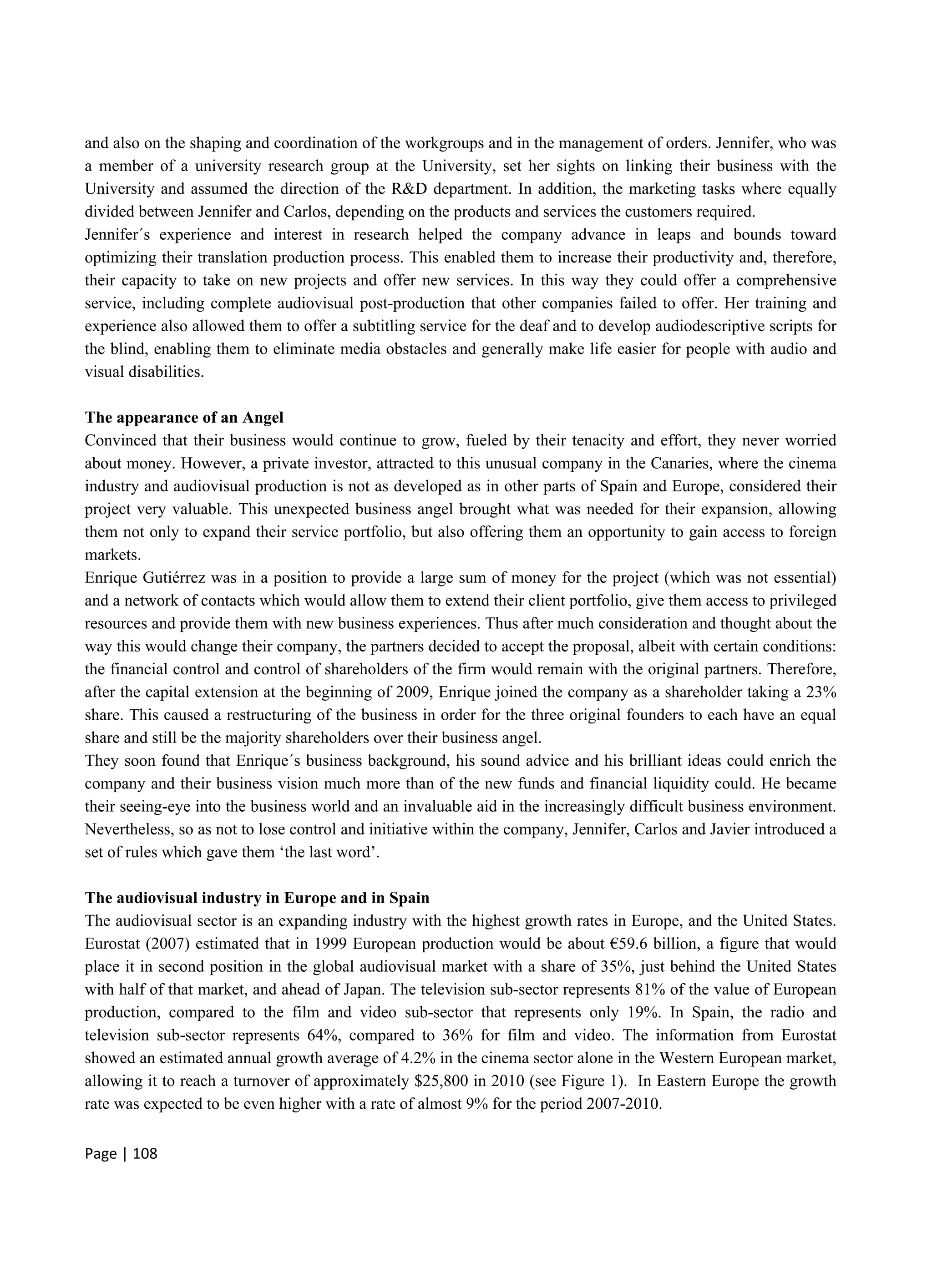 Page | 108
and also on the shaping and coordination of the workgroups and in the management of orders. Jennifer, who was
a member of a university research group at the University, set her sights on linking their business with the
University and assumed the direction of the R&D department. In addition, the marketing tasks where equally
divided between Jennifer and Carlos, depending on the products and services the customers required.
Jennifer´s experience and interest in research helped the company advance in leaps and bounds toward
optimizing their translation production process. This enabled them to increase their productivity and, therefore,
their capacity to take on new projects and offer new services. In this way they could offer a comprehensive
service, including complete audiovisual post-production that other companies failed to offer. Her training and
experience also allowed them to offer a subtitling service for the deaf and to develop audiodescriptive scripts for
the blind, enabling them to eliminate media obstacles and generally make life easier for people with audio and
visual disabilities.
The appearance of an Angel
Convinced that their business would continue to grow, fueled by their tenacity and effort, they never worried
about money. However, a private investor, attracted to this unusual company in the Canaries, where the cinema
industry and audiovisual production is not as developed as in other parts of Spain and Europe, considered their
project very valuable. This unexpected business angel brought what was needed for their expansion, allowing
them not only to expand their service portfolio, but also offering them an opportunity to gain access to foreign
markets.
Enrique Gutiérrez was in a position to provide a large sum of money for the project (which was not essential)
and a network of contacts which would allow them to extend their client portfolio, give them access to privileged
resources and provide them with new business experiences. Thus after much consideration and thought about the
way this would change their company, the partners decided to accept the proposal, albeit with certain conditions:
the financial control and control of shareholders of the firm would remain with the original partners. Therefore,
after the capital extension at the beginning of 2009, Enrique joined the company as a shareholder taking a 23%
share. This caused a restructuring of the business in order for the three original founders to each have an equal
share and still be the majority shareholders over their business angel.
They soon found that Enrique´s business background, his sound advice and his brilliant ideas could enrich the
company and their business vision much more than of the new funds and financial liquidity could. He became
their seeing-eye into the business world and an invaluable aid in the increasingly difficult business environment.
Nevertheless, so as not to lose control and initiative within the company, Jennifer, Carlos and Javier introduced a
set of rules which gave them ‘the last word’.
The audiovisual industry in Europe and in Spain
The audiovisual sector is an expanding industry with the highest growth rates in Europe, and the United States.
Eurostat (2007) estimated that in 1999 European production would be about €59.6 billion, a figure that would
place it in second position in the global audiovisual market with a share of 35%, just behind the United States
with half of that market, and ahead of Japan. The television sub-sector represents 81% of the value of European
production, compared to the film and video sub-sector that represents only 19%. In Spain, the radio and
television sub-sector represents 64%, compared to 36% for film and video. The information from Eurostat
showed an estimated annual growth average of 4.2% in the cinema sector alone in the Western European market,
allowing it to reach a turnover of approximately $25,800 in 2010 (see Figure 1). In Eastern Europe the growth
rate was expected to be even higher with a rate of almost 9% for the period 2007-2010.
 