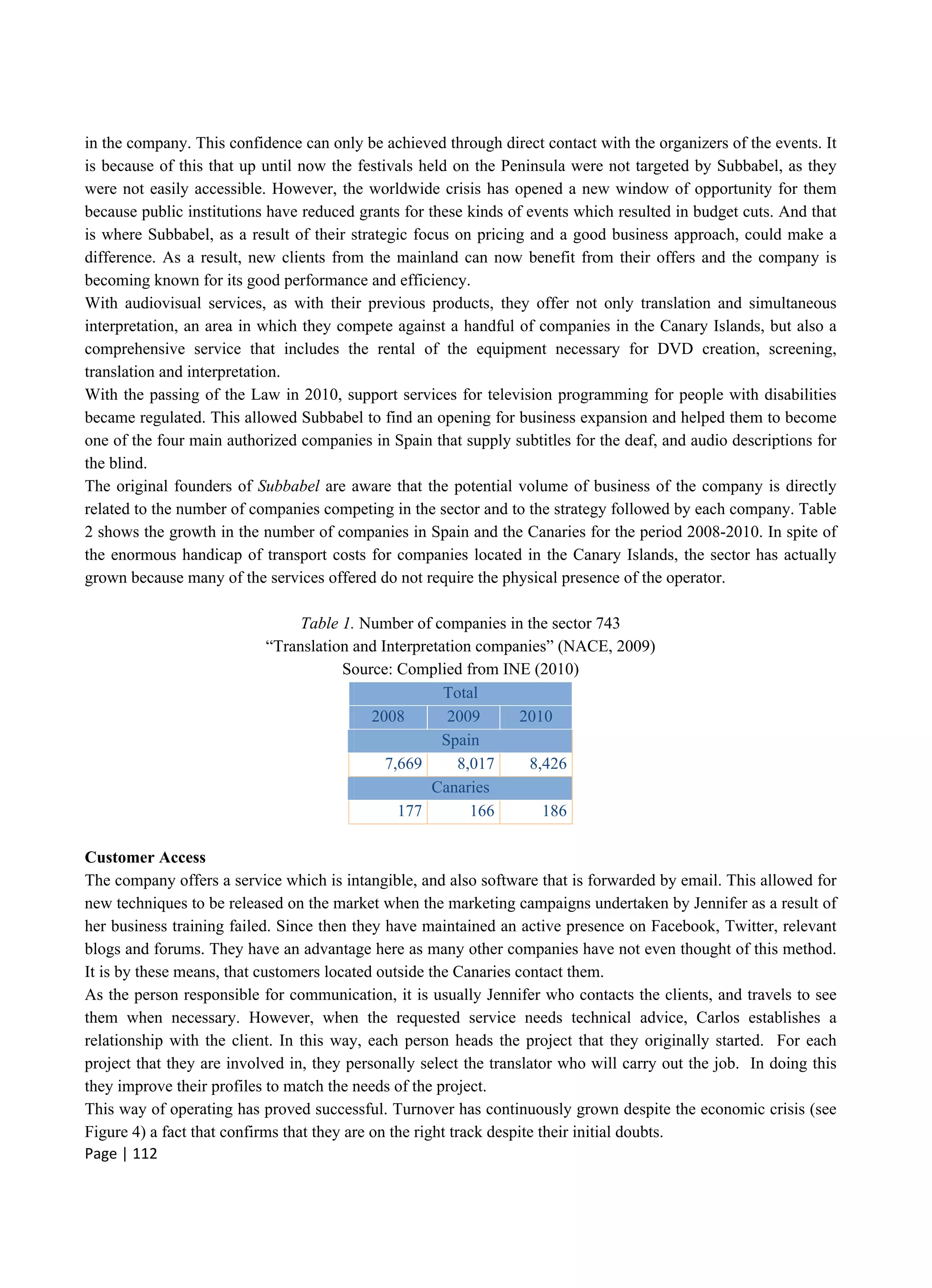 Page | 112
in the company. This confidence can only be achieved through direct contact with the organizers of the events. It
is because of this that up until now the festivals held on the Peninsula were not targeted by Subbabel, as they
were not easily accessible. However, the worldwide crisis has opened a new window of opportunity for them
because public institutions have reduced grants for these kinds of events which resulted in budget cuts. And that
is where Subbabel, as a result of their strategic focus on pricing and a good business approach, could make a
difference. As a result, new clients from the mainland can now benefit from their offers and the company is
becoming known for its good performance and efficiency.
With audiovisual services, as with their previous products, they offer not only translation and simultaneous
interpretation, an area in which they compete against a handful of companies in the Canary Islands, but also a
comprehensive service that includes the rental of the equipment necessary for DVD creation, screening,
translation and interpretation.
With the passing of the Law in 2010, support services for television programming for people with disabilities
became regulated. This allowed Subbabel to find an opening for business expansion and helped them to become
one of the four main authorized companies in Spain that supply subtitles for the deaf, and audio descriptions for
the blind.
The original founders of Subbabel are aware that the potential volume of business of the company is directly
related to the number of companies competing in the sector and to the strategy followed by each company. Table
2 shows the growth in the number of companies in Spain and the Canaries for the period 2008-2010. In spite of
the enormous handicap of transport costs for companies located in the Canary Islands, the sector has actually
grown because many of the services offered do not require the physical presence of the operator.
Table 1. Number of companies in the sector 743
“Translation and Interpretation companies” (NACE, 2009)
Source: Complied from INE (2010)
Total
2008 2009 2010
Spain
7,669 8,017 8,426
Canaries
177 166 186
Customer Access
The company offers a service which is intangible, and also software that is forwarded by email. This allowed for
new techniques to be released on the market when the marketing campaigns undertaken by Jennifer as a result of
her business training failed. Since then they have maintained an active presence on Facebook, Twitter, relevant
blogs and forums. They have an advantage here as many other companies have not even thought of this method.
It is by these means, that customers located outside the Canaries contact them.
As the person responsible for communication, it is usually Jennifer who contacts the clients, and travels to see
them when necessary. However, when the requested service needs technical advice, Carlos establishes a
relationship with the client. In this way, each person heads the project that they originally started. For each
project that they are involved in, they personally select the translator who will carry out the job. In doing this
they improve their profiles to match the needs of the project.
This way of operating has proved successful. Turnover has continuously grown despite the economic crisis (see
Figure 4) a fact that confirms that they are on the right track despite their initial doubts.
 