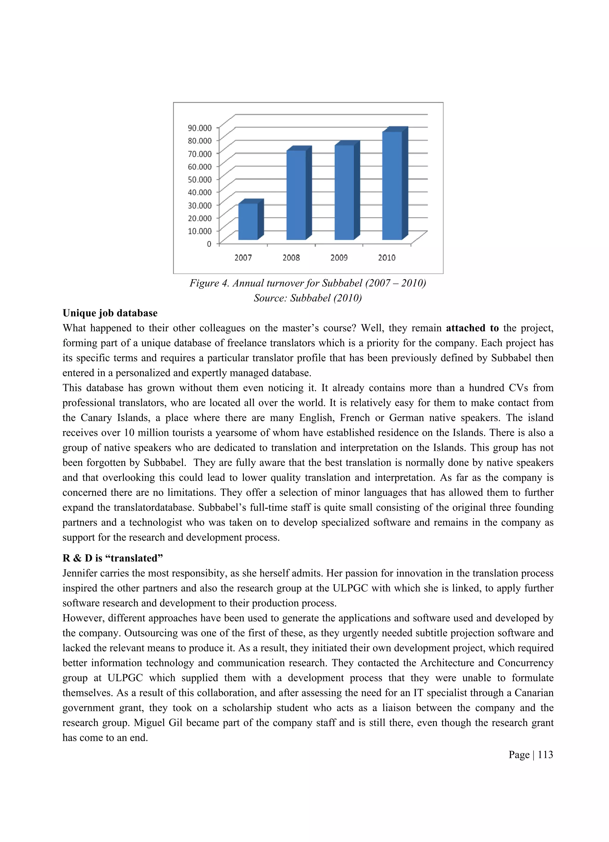 Page | 113
Figure 4. Annual turnover for Subbabel (2007 – 2010)
Source: Subbabel (2010)
Unique job database
What happened to their other colleagues on the master’s course? Well, they remain attached to the project,
forming part of a unique database of freelance translators which is a priority for the company. Each project has
its specific terms and requires a particular translator profile that has been previously defined by Subbabel then
entered in a personalized and expertly managed database.
This database has grown without them even noticing it. It already contains more than a hundred CVs from
professional translators, who are located all over the world. It is relatively easy for them to make contact from
the Canary Islands, a place where there are many English, French or German native speakers. The island
receives over 10 million tourists a yearsome of whom have established residence on the Islands. There is also a
group of native speakers who are dedicated to translation and interpretation on the Islands. This group has not
been forgotten by Subbabel. They are fully aware that the best translation is normally done by native speakers
and that overlooking this could lead to lower quality translation and interpretation. As far as the company is
concerned there are no limitations. They offer a selection of minor languages that has allowed them to further
expand the translatordatabase. Subbabel’s full-time staff is quite small consisting of the original three founding
partners and a technologist who was taken on to develop specialized software and remains in the company as
support for the research and development process.
R & D is “translated”
Jennifer carries the most responsibity, as she herself admits. Her passion for innovation in the translation process
inspired the other partners and also the research group at the ULPGC with which she is linked, to apply further
software research and development to their production process.
However, different approaches have been used to generate the applications and software used and developed by
the company. Outsourcing was one of the first of these, as they urgently needed subtitle projection software and
lacked the relevant means to produce it. As a result, they initiated their own development project, which required
better information technology and communication research. They contacted the Architecture and Concurrency
group at ULPGC which supplied them with a development process that they were unable to formulate
themselves. As a result of this collaboration, and after assessing the need for an IT specialist through a Canarian
government grant, they took on a scholarship student who acts as a liaison between the company and the
research group. Miguel Gil became part of the company staff and is still there, even though the research grant
has come to an end.
 