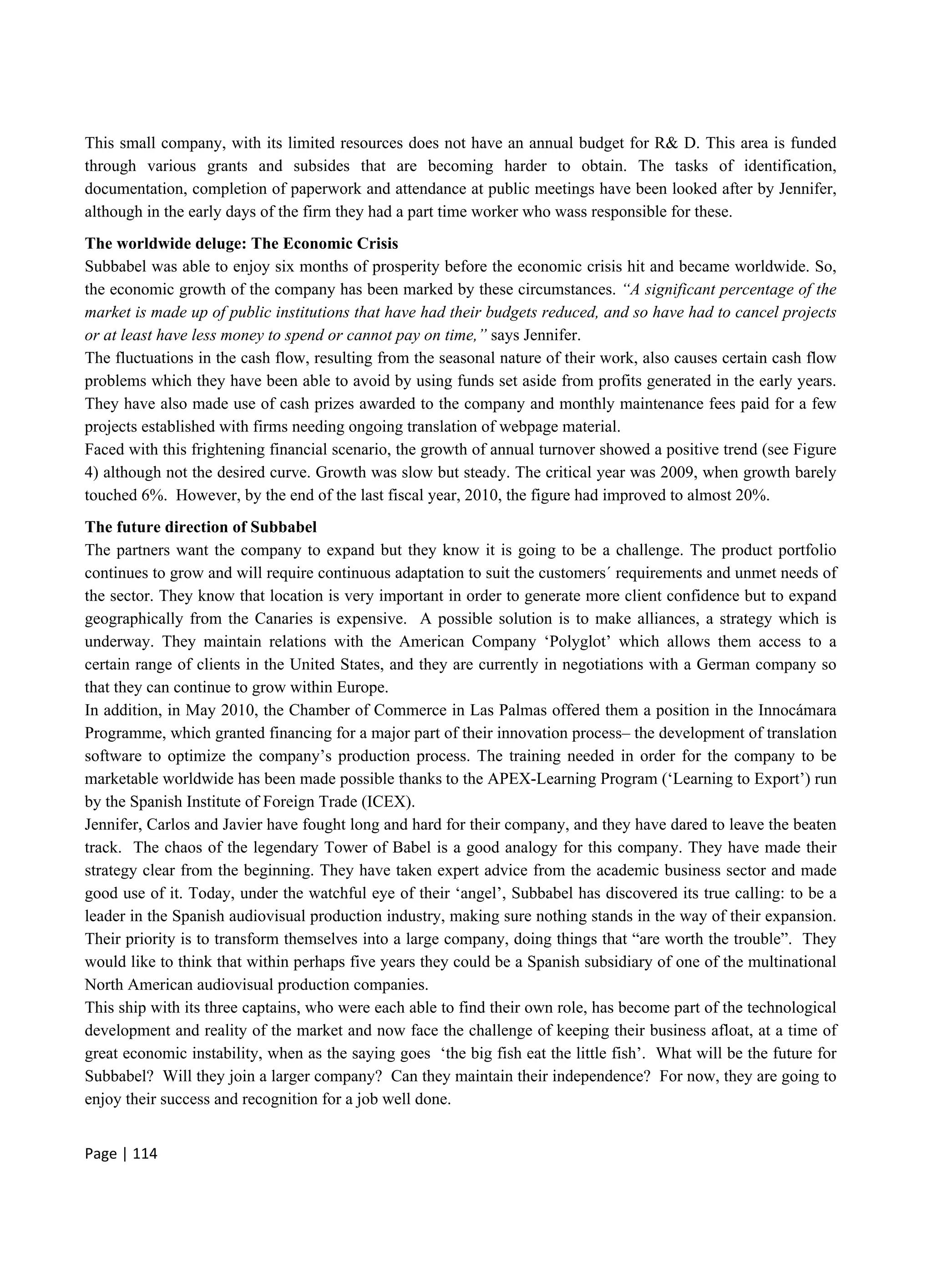 Page | 114
This small company, with its limited resources does not have an annual budget for R& D. This area is funded
through various grants and subsides that are becoming harder to obtain. The tasks of identification,
documentation, completion of paperwork and attendance at public meetings have been looked after by Jennifer,
although in the early days of the firm they had a part time worker who wass responsible for these.
The worldwide deluge: The Economic Crisis
Subbabel was able to enjoy six months of prosperity before the economic crisis hit and became worldwide. So,
the economic growth of the company has been marked by these circumstances. “A significant percentage of the
market is made up of public institutions that have had their budgets reduced, and so have had to cancel projects
or at least have less money to spend or cannot pay on time,” says Jennifer.
The fluctuations in the cash flow, resulting from the seasonal nature of their work, also causes certain cash flow
problems which they have been able to avoid by using funds set aside from profits generated in the early years.
They have also made use of cash prizes awarded to the company and monthly maintenance fees paid for a few
projects established with firms needing ongoing translation of webpage material.
Faced with this frightening financial scenario, the growth of annual turnover showed a positive trend (see Figure
4) although not the desired curve. Growth was slow but steady. The critical year was 2009, when growth barely
touched 6%. However, by the end of the last fiscal year, 2010, the figure had improved to almost 20%.
The future direction of Subbabel
The partners want the company to expand but they know it is going to be a challenge. The product portfolio
continues to grow and will require continuous adaptation to suit the customers´ requirements and unmet needs of
the sector. They know that location is very important in order to generate more client confidence but to expand
geographically from the Canaries is expensive. A possible solution is to make alliances, a strategy which is
underway. They maintain relations with the American Company ‘Polyglot’ which allows them access to a
certain range of clients in the United States, and they are currently in negotiations with a German company so
that they can continue to grow within Europe.
In addition, in May 2010, the Chamber of Commerce in Las Palmas offered them a position in the Innocámara
Programme, which granted financing for a major part of their innovation process– the development of translation
software to optimize the company’s production process. The training needed in order for the company to be
marketable worldwide has been made possible thanks to the APEX-Learning Program (‘Learning to Export’) run
by the Spanish Institute of Foreign Trade (ICEX).
Jennifer, Carlos and Javier have fought long and hard for their company, and they have dared to leave the beaten
track. The chaos of the legendary Tower of Babel is a good analogy for this company. They have made their
strategy clear from the beginning. They have taken expert advice from the academic business sector and made
good use of it. Today, under the watchful eye of their ‘angel’, Subbabel has discovered its true calling: to be a
leader in the Spanish audiovisual production industry, making sure nothing stands in the way of their expansion.
Their priority is to transform themselves into a large company, doing things that “are worth the trouble”. They
would like to think that within perhaps five years they could be a Spanish subsidiary of one of the multinational
North American audiovisual production companies.
This ship with its three captains, who were each able to find their own role, has become part of the technological
development and reality of the market and now face the challenge of keeping their business afloat, at a time of
great economic instability, when as the saying goes ‘the big fish eat the little fish’. What will be the future for
Subbabel? Will they join a larger company? Can they maintain their independence? For now, they are going to
enjoy their success and recognition for a job well done.
 
