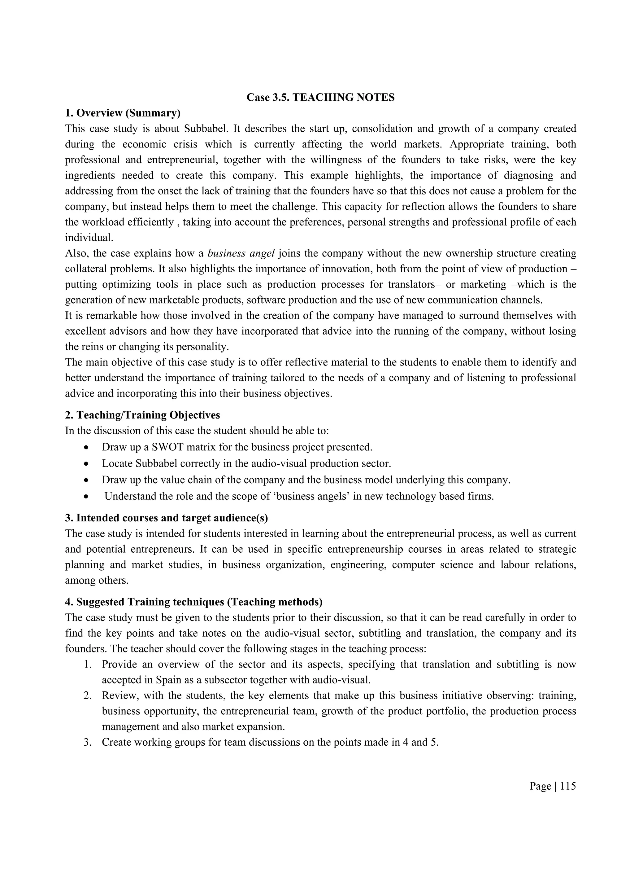Page | 115
Case 3.5. TEACHING NOTES
1. Overview (Summary)
This case study is about Subbabel. It describes the start up, consolidation and growth of a company created
during the economic crisis which is currently affecting the world markets. Appropriate training, both
professional and entrepreneurial, together with the willingness of the founders to take risks, were the key
ingredients needed to create this company. This example highlights, the importance of diagnosing and
addressing from the onset the lack of training that the founders have so that this does not cause a problem for the
company, but instead helps them to meet the challenge. This capacity for reflection allows the founders to share
the workload efficiently , taking into account the preferences, personal strengths and professional profile of each
individual.
Also, the case explains how a business angel joins the company without the new ownership structure creating
collateral problems. It also highlights the importance of innovation, both from the point of view of production –
putting optimizing tools in place such as production processes for translators– or marketing –which is the
generation of new marketable products, software production and the use of new communication channels.
It is remarkable how those involved in the creation of the company have managed to surround themselves with
excellent advisors and how they have incorporated that advice into the running of the company, without losing
the reins or changing its personality.
The main objective of this case study is to offer reflective material to the students to enable them to identify and
better understand the importance of training tailored to the needs of a company and of listening to professional
advice and incorporating this into their business objectives.
2. Teaching/Training Objectives
In the discussion of this case the student should be able to:
 Draw up a SWOT matrix for the business project presented.
 Locate Subbabel correctly in the audio-visual production sector.
 Draw up the value chain of the company and the business model underlying this company.
 Understand the role and the scope of ‘business angels’ in new technology based firms.
3. Intended courses and target audience(s)
The case study is intended for students interested in learning about the entrepreneurial process, as well as current
and potential entrepreneurs. It can be used in specific entrepreneurship courses in areas related to strategic
planning and market studies, in business organization, engineering, computer science and labour relations,
among others.
4. Suggested Training techniques (Teaching methods)
The case study must be given to the students prior to their discussion, so that it can be read carefully in order to
find the key points and take notes on the audio-visual sector, subtitling and translation, the company and its
founders. The teacher should cover the following stages in the teaching process:
1. Provide an overview of the sector and its aspects, specifying that translation and subtitling is now
accepted in Spain as a subsector together with audio-visual.
2. Review, with the students, the key elements that make up this business initiative observing: training,
business opportunity, the entrepreneurial team, growth of the product portfolio, the production process
management and also market expansion.
3. Create working groups for team discussions on the points made in 4 and 5.
 