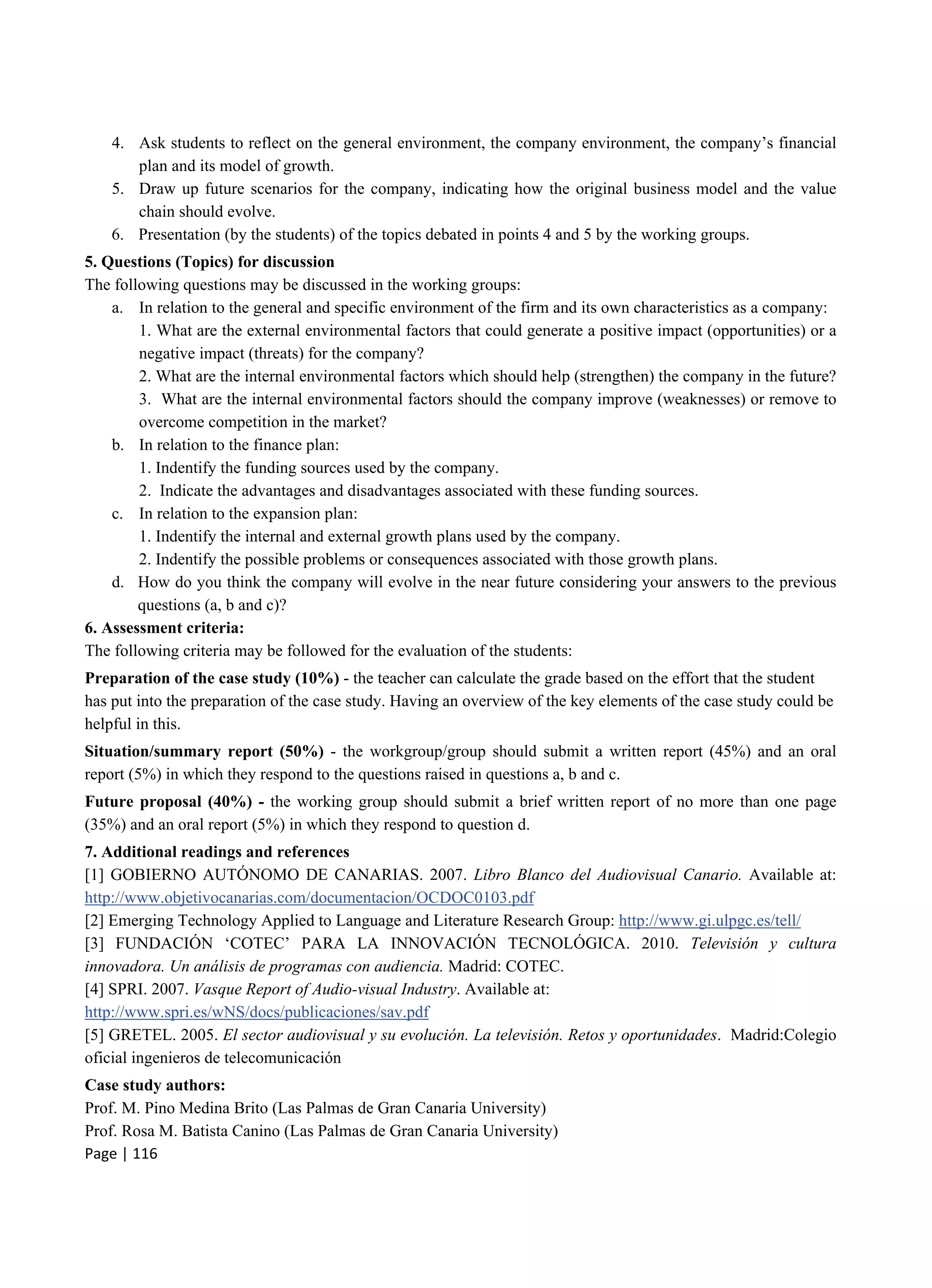 Page | 116
4. Ask students to reflect on the general environment, the company environment, the company’s financial
plan and its model of growth.
5. Draw up future scenarios for the company, indicating how the original business model and the value
chain should evolve.
6. Presentation (by the students) of the topics debated in points 4 and 5 by the working groups.
5. Questions (Topics) for discussion
The following questions may be discussed in the working groups:
a. In relation to the general and specific environment of the firm and its own characteristics as a company:
1. What are the external environmental factors that could generate a positive impact (opportunities) or a
negative impact (threats) for the company?
2. What are the internal environmental factors which should help (strengthen) the company in the future?
3. What are the internal environmental factors should the company improve (weaknesses) or remove to
overcome competition in the market?
b. In relation to the finance plan:
1. Indentify the funding sources used by the company.
2. Indicate the advantages and disadvantages associated with these funding sources.
c. In relation to the expansion plan:
1. Indentify the internal and external growth plans used by the company.
2. Indentify the possible problems or consequences associated with those growth plans.
d. How do you think the company will evolve in the near future considering your answers to the previous
questions (a, b and c)?
6. Assessment criteria:
The following criteria may be followed for the evaluation of the students:
Preparation of the case study (10%) - the teacher can calculate the grade based on the effort that the student
has put into the preparation of the case study. Having an overview of the key elements of the case study could be
helpful in this.
Situation/summary report (50%) - the workgroup/group should submit a written report (45%) and an oral
report (5%) in which they respond to the questions raised in questions a, b and c.
Future proposal (40%) - the working group should submit a brief written report of no more than one page
(35%) and an oral report (5%) in which they respond to question d.
7. Additional readings and references
[1] GOBIERNO AUTÓNOMO DE CANARIAS. 2007. Libro Blanco del Audiovisual Canario. Available at:
http://www.objetivocanarias.com/documentacion/OCDOC0103.pdf
[2] Emerging Technology Applied to Language and Literature Research Group: http://www.gi.ulpgc.es/tell/
[3] FUNDACIÓN ‘COTEC’ PARA LA INNOVACIÓN TECNOLÓGICA. 2010. Televisión y cultura
innovadora. Un análisis de programas con audiencia. Madrid: COTEC.
[4] SPRI. 2007. Vasque Report of Audio-visual Industry. Available at:
http://www.spri.es/wNS/docs/publicaciones/sav.pdf
[5] GRETEL. 2005. El sector audiovisual y su evolución. La televisión. Retos y oportunidades. Madrid:Colegio
oficial ingenieros de telecomunicación
Case study authors:
Prof. M. Pino Medina Brito (Las Palmas de Gran Canaria University)
Prof. Rosa M. Batista Canino (Las Palmas de Gran Canaria University)
 