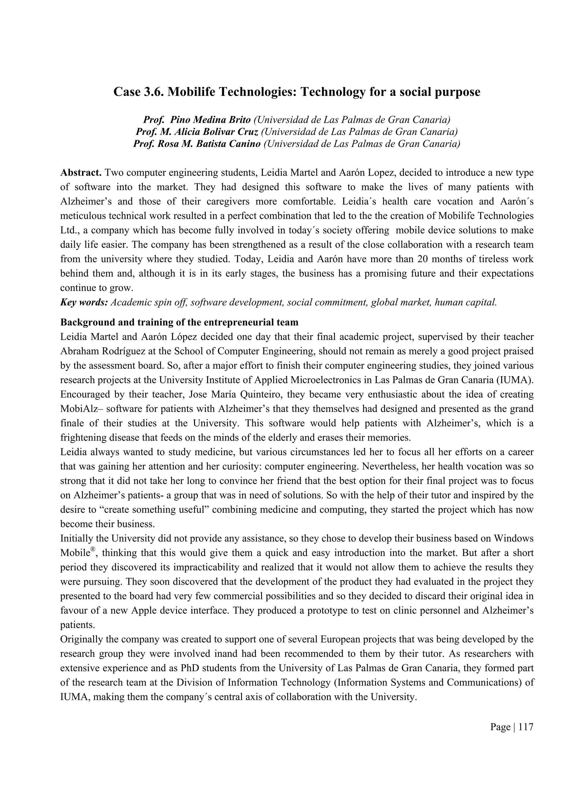 Page | 117
Case 3.6. Mobilife Technologies: Technology for a social purpose
Prof. Pino Medina Brito (Universidad de Las Palmas de Gran Canaria)
Prof. M. Alicia Bolivar Cruz (Universidad de Las Palmas de Gran Canaria)
Prof. Rosa M. Batista Canino (Universidad de Las Palmas de Gran Canaria)
Abstract. Two computer engineering students, Leidia Martel and Aarón Lopez, decided to introduce a new type
of software into the market. They had designed this software to make the lives of many patients with
Alzheimer’s and those of their caregivers more comfortable. Leidia´s health care vocation and Aarón´s
meticulous technical work resulted in a perfect combination that led to the the creation of Mobilife Technologies
Ltd., a company which has become fully involved in today´s society offering mobile device solutions to make
daily life easier. The company has been strengthened as a result of the close collaboration with a research team
from the university where they studied. Today, Leidia and Aarón have more than 20 months of tireless work
behind them and, although it is in its early stages, the business has a promising future and their expectations
continue to grow.
Key words: Academic spin off, software development, social commitment, global market, human capital.
Background and training of the entrepreneurial team
Leidia Martel and Aarón López decided one day that their final academic project, supervised by their teacher
Abraham Rodríguez at the School of Computer Engineering, should not remain as merely a good project praised
by the assessment board. So, after a major effort to finish their computer engineering studies, they joined various
research projects at the University Institute of Applied Microelectronics in Las Palmas de Gran Canaria (IUMA).
Encouraged by their teacher, Jose María Quinteiro, they became very enthusiastic about the idea of creating
MobiAlz– software for patients with Alzheimer’s that they themselves had designed and presented as the grand
finale of their studies at the University. This software would help patients with Alzheimer’s, which is a
frightening disease that feeds on the minds of the elderly and erases their memories.
Leidia always wanted to study medicine, but various circumstances led her to focus all her efforts on a career
that was gaining her attention and her curiosity: computer engineering. Nevertheless, her health vocation was so
strong that it did not take her long to convince her friend that the best option for their final project was to focus
on Alzheimer’s patients- a group that was in need of solutions. So with the help of their tutor and inspired by the
desire to “create something useful” combining medicine and computing, they started the project which has now
become their business.
Initially the University did not provide any assistance, so they chose to develop their business based on Windows
Mobile®
, thinking that this would give them a quick and easy introduction into the market. But after a short
period they discovered its impracticability and realized that it would not allow them to achieve the results they
were pursuing. They soon discovered that the development of the product they had evaluated in the project they
presented to the board had very few commercial possibilities and so they decided to discard their original idea in
favour of a new Apple device interface. They produced a prototype to test on clinic personnel and Alzheimer’s
patients.
Originally the company was created to support one of several European projects that was being developed by the
research group they were involved inand had been recommended to them by their tutor. As researchers with
extensive experience and as PhD students from the University of Las Palmas de Gran Canaria, they formed part
of the research team at the Division of Information Technology (Information Systems and Communications) of
IUMA, making them the company´s central axis of collaboration with the University.
 