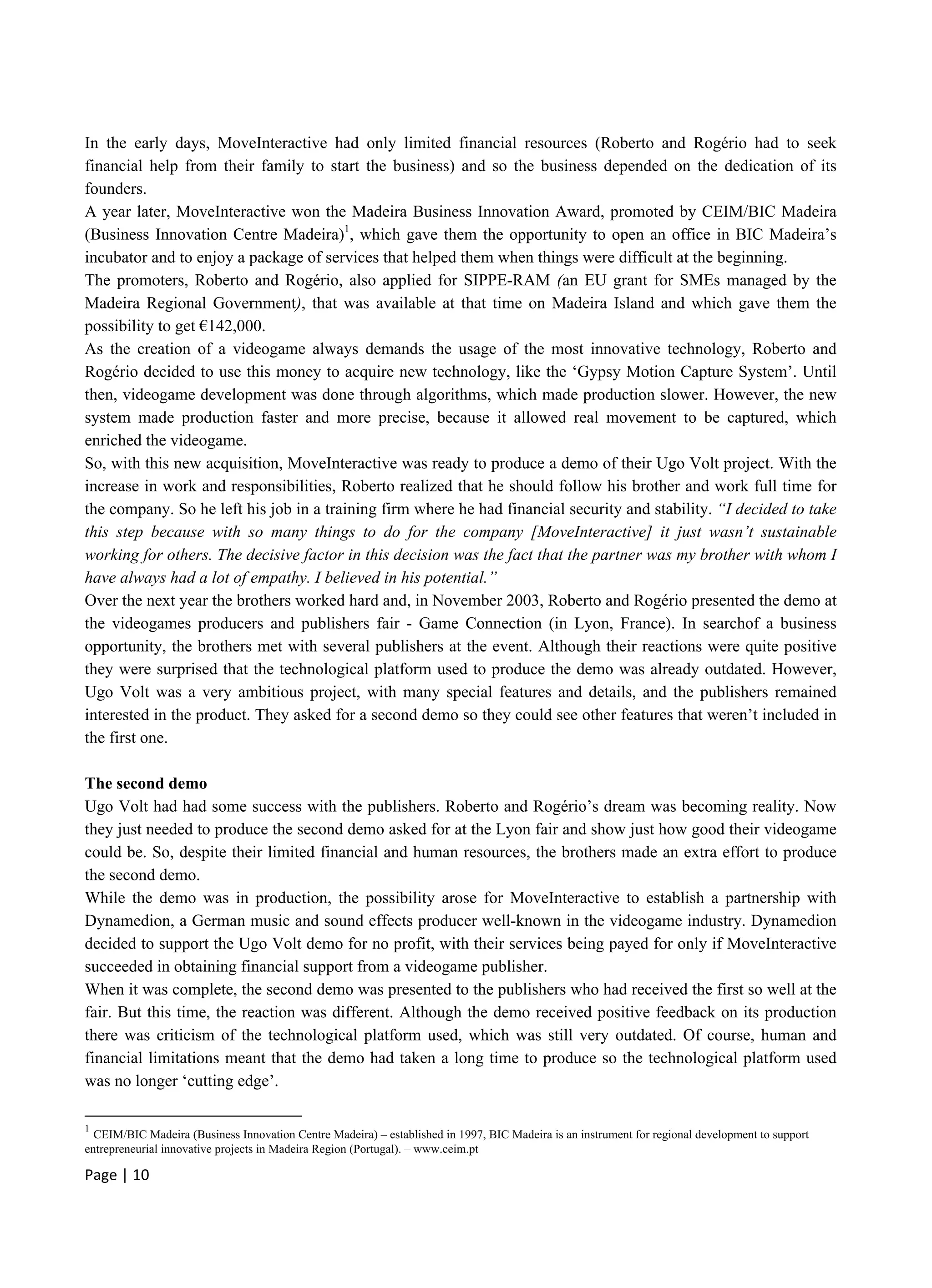 Page | 10
In the early days, MoveInteractive had only limited financial resources (Roberto and Rogério had to seek
financial help from their family to start the business) and so the business depended on the dedication of its
founders.
A year later, MoveInteractive won the Madeira Business Innovation Award, promoted by CEIM/BIC Madeira
(Business Innovation Centre Madeira)1
, which gave them the opportunity to open an office in BIC Madeira’s
incubator and to enjoy a package of services that helped them when things were difficult at the beginning.
The promoters, Roberto and Rogério, also applied for SIPPE-RAM (an EU grant for SMEs managed by the
Madeira Regional Government), that was available at that time on Madeira Island and which gave them the
possibility to get €142,000.
As the creation of a videogame always demands the usage of the most innovative technology, Roberto and
Rogério decided to use this money to acquire new technology, like the ‘Gypsy Motion Capture System’. Until
then, videogame development was done through algorithms, which made production slower. However, the new
system made production faster and more precise, because it allowed real movement to be captured, which
enriched the videogame.
So, with this new acquisition, MoveInteractive was ready to produce a demo of their Ugo Volt project. With the
increase in work and responsibilities, Roberto realized that he should follow his brother and work full time for
the company. So he left his job in a training firm where he had financial security and stability. “I decided to take
this step because with so many things to do for the company [MoveInteractive] it just wasn’t sustainable
working for others. The decisive factor in this decision was the fact that the partner was my brother with whom I
have always had a lot of empathy. I believed in his potential.”
Over the next year the brothers worked hard and, in November 2003, Roberto and Rogério presented the demo at
the videogames producers and publishers fair - Game Connection (in Lyon, France). In searchof a business
opportunity, the brothers met with several publishers at the event. Although their reactions were quite positive
they were surprised that the technological platform used to produce the demo was already outdated. However,
Ugo Volt was a very ambitious project, with many special features and details, and the publishers remained
interested in the product. They asked for a second demo so they could see other features that weren’t included in
the first one.
The second demo
Ugo Volt had had some success with the publishers. Roberto and Rogério’s dream was becoming reality. Now
they just needed to produce the second demo asked for at the Lyon fair and show just how good their videogame
could be. So, despite their limited financial and human resources, the brothers made an extra effort to produce
the second demo.
While the demo was in production, the possibility arose for MoveInteractive to establish a partnership with
Dynamedion, a German music and sound effects producer well-known in the videogame industry. Dynamedion
decided to support the Ugo Volt demo for no profit, with their services being payed for only if MoveInteractive
succeeded in obtaining financial support from a videogame publisher.
When it was complete, the second demo was presented to the publishers who had received the first so well at the
fair. But this time, the reaction was different. Although the demo received positive feedback on its production
there was criticism of the technological platform used, which was still very outdated. Of course, human and
financial limitations meant that the demo had taken a long time to produce so the technological platform used
was no longer ‘cutting edge’.
1
CEIM/BIC Madeira (Business Innovation Centre Madeira) – established in 1997, BIC Madeira is an instrument for regional development to support
entrepreneurial innovative projects in Madeira Region (Portugal). – www.ceim.pt
 