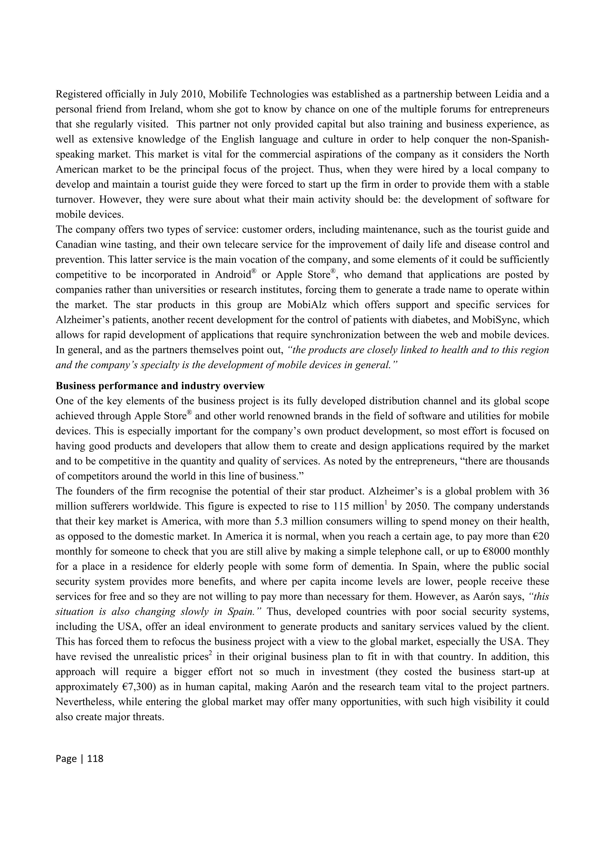 Page | 118
Registered officially in July 2010, Mobilife Technologies was established as a partnership between Leidia and a
personal friend from Ireland, whom she got to know by chance on one of the multiple forums for entrepreneurs
that she regularly visited. This partner not only provided capital but also training and business experience, as
well as extensive knowledge of the English language and culture in order to help conquer the non-Spanish-
speaking market. This market is vital for the commercial aspirations of the company as it considers the North
American market to be the principal focus of the project. Thus, when they were hired by a local company to
develop and maintain a tourist guide they were forced to start up the firm in order to provide them with a stable
turnover. However, they were sure about what their main activity should be: the development of software for
mobile devices.
The company offers two types of service: customer orders, including maintenance, such as the tourist guide and
Canadian wine tasting, and their own telecare service for the improvement of daily life and disease control and
prevention. This latter service is the main vocation of the company, and some elements of it could be sufficiently
competitive to be incorporated in Android®
or Apple Store®
, who demand that applications are posted by
companies rather than universities or research institutes, forcing them to generate a trade name to operate within
the market. The star products in this group are MobiAlz which offers support and specific services for
Alzheimer’s patients, another recent development for the control of patients with diabetes, and MobiSync, which
allows for rapid development of applications that require synchronization between the web and mobile devices.
In general, and as the partners themselves point out, “the products are closely linked to health and to this region
and the company’s specialty is the development of mobile devices in general.”
Business performance and industry overview
One of the key elements of the business project is its fully developed distribution channel and its global scope
achieved through Apple Store®
and other world renowned brands in the field of software and utilities for mobile
devices. This is especially important for the company’s own product development, so most effort is focused on
having good products and developers that allow them to create and design applications required by the market
and to be competitive in the quantity and quality of services. As noted by the entrepreneurs, “there are thousands
of competitors around the world in this line of business.”
The founders of the firm recognise the potential of their star product. Alzheimer’s is a global problem with 36
million sufferers worldwide. This figure is expected to rise to 115 million1
by 2050. The company understands
that their key market is America, with more than 5.3 million consumers willing to spend money on their health,
as opposed to the domestic market. In America it is normal, when you reach a certain age, to pay more than €20
monthly for someone to check that you are still alive by making a simple telephone call, or up to €8000 monthly
for a place in a residence for elderly people with some form of dementia. In Spain, where the public social
security system provides more benefits, and where per capita income levels are lower, people receive these
services for free and so they are not willing to pay more than necessary for them. However, as Aarón says, “this
situation is also changing slowly in Spain.” Thus, developed countries with poor social security systems,
including the USA, offer an ideal environment to generate products and sanitary services valued by the client.
This has forced them to refocus the business project with a view to the global market, especially the USA. They
have revised the unrealistic prices2
in their original business plan to fit in with that country. In addition, this
approach will require a bigger effort not so much in investment (they costed the business start-up at
approximately €7,300) as in human capital, making Aarón and the research team vital to the project partners.
Nevertheless, while entering the global market may offer many opportunities, with such high visibility it could
also create major threats.
 