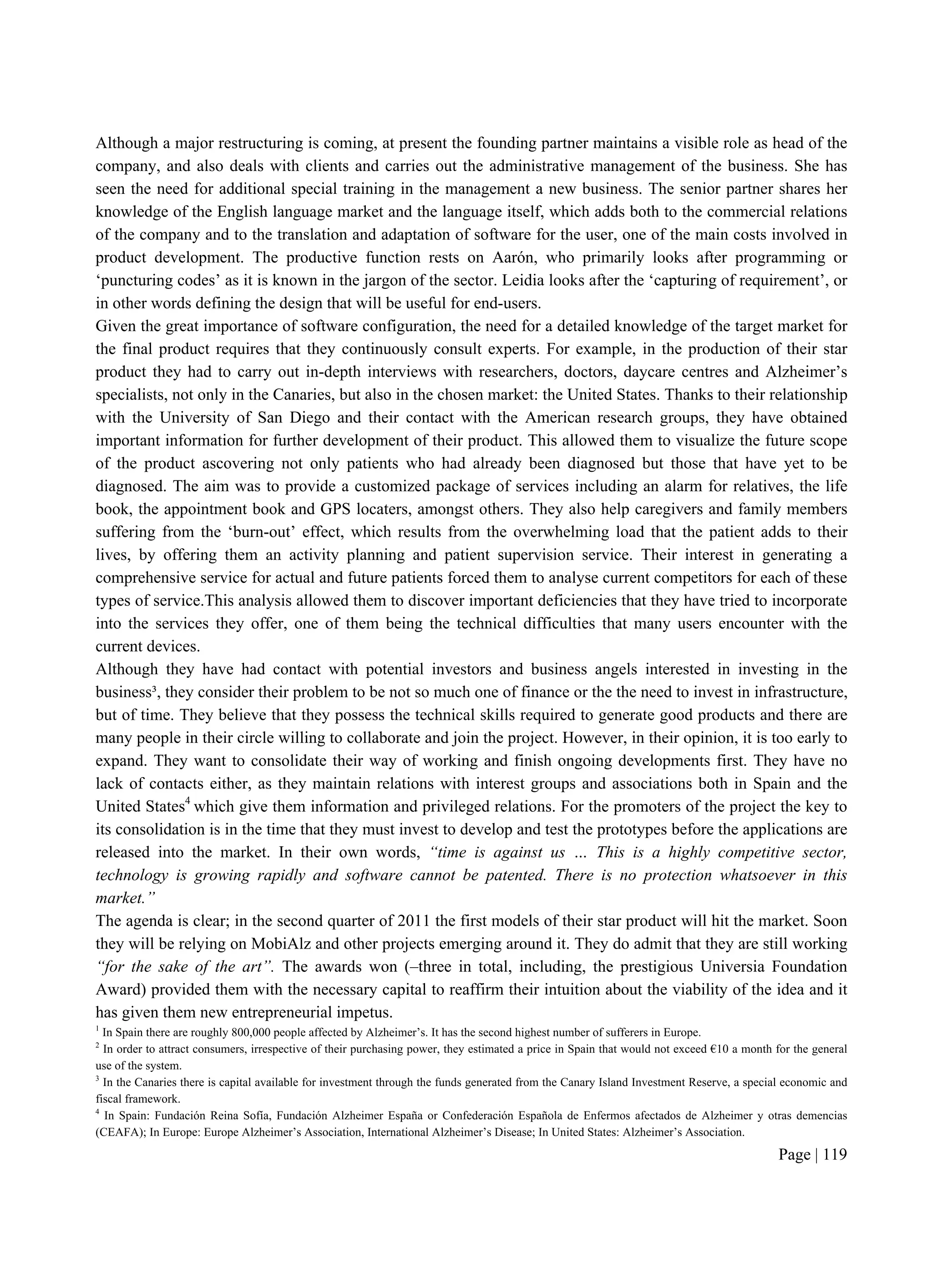 Page | 119
Although a major restructuring is coming, at present the founding partner maintains a visible role as head of the
company, and also deals with clients and carries out the administrative management of the business. She has
seen the need for additional special training in the management a new business. The senior partner shares her
knowledge of the English language market and the language itself, which adds both to the commercial relations
of the company and to the translation and adaptation of software for the user, one of the main costs involved in
product development. The productive function rests on Aarón, who primarily looks after programming or
‘puncturing codes’ as it is known in the jargon of the sector. Leidia looks after the ‘capturing of requirement’, or
in other words defining the design that will be useful for end-users.
Given the great importance of software configuration, the need for a detailed knowledge of the target market for
the final product requires that they continuously consult experts. For example, in the production of their star
product they had to carry out in-depth interviews with researchers, doctors, daycare centres and Alzheimer’s
specialists, not only in the Canaries, but also in the chosen market: the United States. Thanks to their relationship
with the University of San Diego and their contact with the American research groups, they have obtained
important information for further development of their product. This allowed them to visualize the future scope
of the product ascovering not only patients who had already been diagnosed but those that have yet to be
diagnosed. The aim was to provide a customized package of services including an alarm for relatives, the life
book, the appointment book and GPS locaters, amongst others. They also help caregivers and family members
suffering from the ‘burn-out’ effect, which results from the overwhelming load that the patient adds to their
lives, by offering them an activity planning and patient supervision service. Their interest in generating a
comprehensive service for actual and future patients forced them to analyse current competitors for each of these
types of service.This analysis allowed them to discover important deficiencies that they have tried to incorporate
into the services they offer, one of them being the technical difficulties that many users encounter with the
current devices.
Although they have had contact with potential investors and business angels interested in investing in the
business³, they consider their problem to be not so much one of finance or the the need to invest in infrastructure,
but of time. They believe that they possess the technical skills required to generate good products and there are
many people in their circle willing to collaborate and join the project. However, in their opinion, it is too early to
expand. They want to consolidate their way of working and finish ongoing developments first. They have no
lack of contacts either, as they maintain relations with interest groups and associations both in Spain and the
United States4
which give them information and privileged relations. For the promoters of the project the key to
its consolidation is in the time that they must invest to develop and test the prototypes before the applications are
released into the market. In their own words, “time is against us … This is a highly competitive sector,
technology is growing rapidly and software cannot be patented. There is no protection whatsoever in this
market.”
The agenda is clear; in the second quarter of 2011 the first models of their star product will hit the market. Soon
they will be relying on MobiAlz and other projects emerging around it. They do admit that they are still working
“for the sake of the art”. The awards won (–three in total, including, the prestigious Universia Foundation
Award) provided them with the necessary capital to reaffirm their intuition about the viability of the idea and it
has given them new entrepreneurial impetus.
1
In Spain there are roughly 800,000 people affected by Alzheimer’s. It has the second highest number of sufferers in Europe.
2
In order to attract consumers, irrespective of their purchasing power, they estimated a price in Spain that would not exceed €10 a month for the general
use of the system.
3
In the Canaries there is capital available for investment through the funds generated from the Canary Island Investment Reserve, a special economic and
fiscal framework.
4
In Spain: Fundación Reina Sofía, Fundación Alzheimer España or Confederación Española de Enfermos afectados de Alzheimer y otras demencias
(CEAFA); In Europe: Europe Alzheimer’s Association, International Alzheimer’s Disease; In United States: Alzheimer’s Association.
 