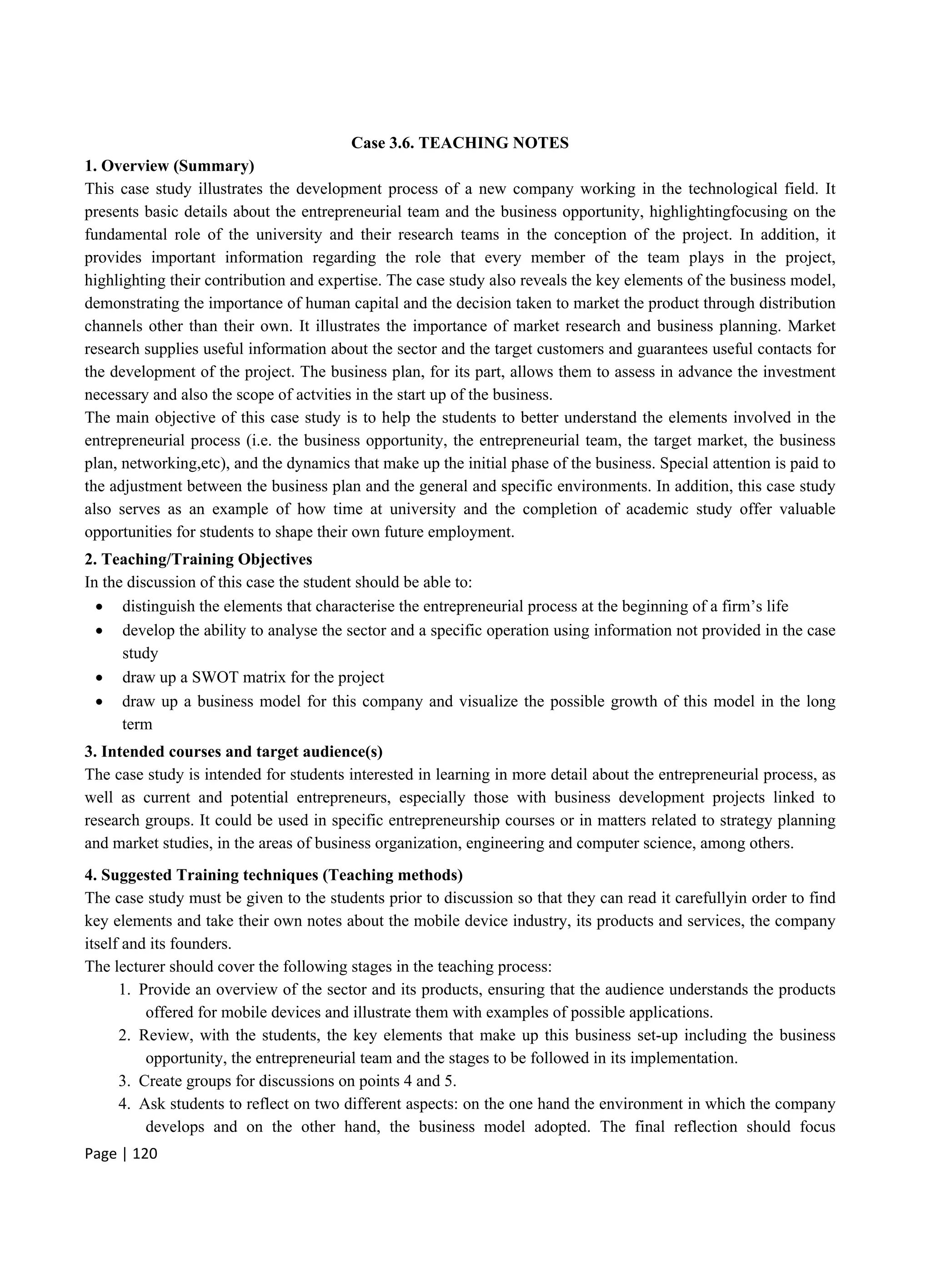 Page | 120
Case 3.6. TEACHING NOTES
1. Overview (Summary)
This case study illustrates the development process of a new company working in the technological field. It
presents basic details about the entrepreneurial team and the business opportunity, highlightingfocusing on the
fundamental role of the university and their research teams in the conception of the project. In addition, it
provides important information regarding the role that every member of the team plays in the project,
highlighting their contribution and expertise. The case study also reveals the key elements of the business model,
demonstrating the importance of human capital and the decision taken to market the product through distribution
channels other than their own. It illustrates the importance of market research and business planning. Market
research supplies useful information about the sector and the target customers and guarantees useful contacts for
the development of the project. The business plan, for its part, allows them to assess in advance the investment
necessary and also the scope of actvities in the start up of the business.
The main objective of this case study is to help the students to better understand the elements involved in the
entrepreneurial process (i.e. the business opportunity, the entrepreneurial team, the target market, the business
plan, networking,etc), and the dynamics that make up the initial phase of the business. Special attention is paid to
the adjustment between the business plan and the general and specific environments. In addition, this case study
also serves as an example of how time at university and the completion of academic study offer valuable
opportunities for students to shape their own future employment.
2. Teaching/Training Objectives
In the discussion of this case the student should be able to:
 distinguish the elements that characterise the entrepreneurial process at the beginning of a firm’s life
 develop the ability to analyse the sector and a specific operation using information not provided in the case
study
 draw up a SWOT matrix for the project
 draw up a business model for this company and visualize the possible growth of this model in the long
term
3. Intended courses and target audience(s)
The case study is intended for students interested in learning in more detail about the entrepreneurial process, as
well as current and potential entrepreneurs, especially those with business development projects linked to
research groups. It could be used in specific entrepreneurship courses or in matters related to strategy planning
and market studies, in the areas of business organization, engineering and computer science, among others.
4. Suggested Training techniques (Teaching methods)
The case study must be given to the students prior to discussion so that they can read it carefullyin order to find
key elements and take their own notes about the mobile device industry, its products and services, the company
itself and its founders.
The lecturer should cover the following stages in the teaching process:
1. Provide an overview of the sector and its products, ensuring that the audience understands the products
offered for mobile devices and illustrate them with examples of possible applications.
2. Review, with the students, the key elements that make up this business set-up including the business
opportunity, the entrepreneurial team and the stages to be followed in its implementation.
3. Create groups for discussions on points 4 and 5.
4. Ask students to reflect on two different aspects: on the one hand the environment in which the company
develops and on the other hand, the business model adopted. The final reflection should focus
 