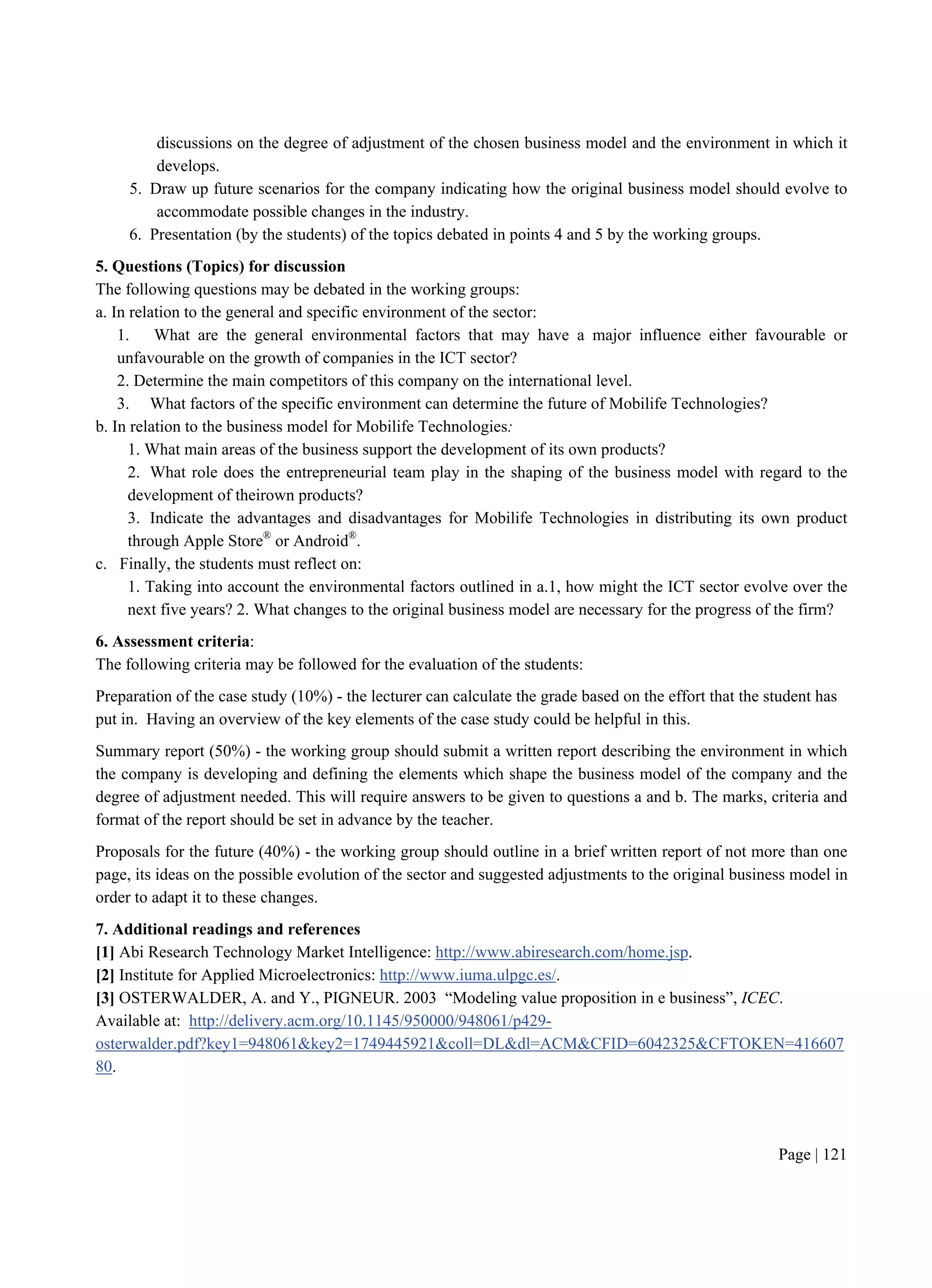 Page | 121
discussions on the degree of adjustment of the chosen business model and the environment in which it
develops.
5. Draw up future scenarios for the company indicating how the original business model should evolve to
accommodate possible changes in the industry.
6. Presentation (by the students) of the topics debated in points 4 and 5 by the working groups.
5. Questions (Topics) for discussion
The following questions may be debated in the working groups:
a. In relation to the general and specific environment of the sector:
1. What are the general environmental factors that may have a major influence either favourable or
unfavourable on the growth of companies in the ICT sector?
2. Determine the main competitors of this company on the international level.
3. What factors of the specific environment can determine the future of Mobilife Technologies?
b. In relation to the business model for Mobilife Technologies:
1. What main areas of the business support the development of its own products?
2. What role does the entrepreneurial team play in the shaping of the business model with regard to the
development of theirown products?
3. Indicate the advantages and disadvantages for Mobilife Technologies in distributing its own product
through Apple Store®
or Android®
.
c. Finally, the students must reflect on:
1. Taking into account the environmental factors outlined in a.1, how might the ICT sector evolve over the
next five years? 2. What changes to the original business model are necessary for the progress of the firm?
6. Assessment criteria:
The following criteria may be followed for the evaluation of the students:
Preparation of the case study (10%) - the lecturer can calculate the grade based on the effort that the student has
put in. Having an overview of the key elements of the case study could be helpful in this.
Summary report (50%) - the working group should submit a written report describing the environment in which
the company is developing and defining the elements which shape the business model of the company and the
degree of adjustment needed. This will require answers to be given to questions a and b. The marks, criteria and
format of the report should be set in advance by the teacher.
Proposals for the future (40%) - the working group should outline in a brief written report of not more than one
page, its ideas on the possible evolution of the sector and suggested adjustments to the original business model in
order to adapt it to these changes.
7. Additional readings and references
[1] Abi Research Technology Market Intelligence: http://www.abiresearch.com/home.jsp.
[2] Institute for Applied Microelectronics: http://www.iuma.ulpgc.es/.
[3] OSTERWALDER, A. and Y., PIGNEUR. 2003 “Modeling value proposition in e business”, ICEC.
Available at: http://delivery.acm.org/10.1145/950000/948061/p429-
osterwalder.pdf?key1=948061&key2=1749445921&coll=DL&dl=ACM&CFID=6042325&CFTOKEN=416607
80.
 